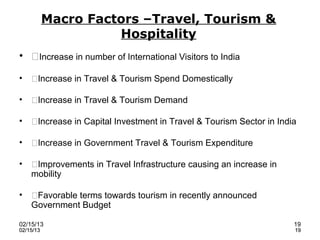 Macro Factors –Travel, Tourism &
                     Hospitality
• Increase in number of International Visitors to India

•   Increase in Travel & Tourism Spend Domestically

•   Increase in Travel & Tourism Demand

•   Increase in Capital Investment in Travel & Tourism Sector in India

•   Increase in Government Travel & Tourism Expenditure

•   Improvements in Travel Infrastructure causing an increase in
    mobility

•   Favorable terms towards tourism in recently announced
    Government Budget

02/15/13                                                              19
02/15/13                                                              19
 