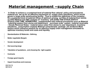 Material management –supply Chain
•      In Order to achieve s a sustained level of material flow rational policy and procedures
      material are set up for an effective mechanism of supply chain operations, which would
      govern a large scale warehousing facility , Thus to enable the objectives of the company ,
      for a sustained level of material inflow at optimum pricing out flow of material from stores
      on FIFO Method and ABC analysis of inventory with EOQs PAR STOCK,SAFETY
      STOCK,LEAD TIME ,NONMOVING , supplemented with material procedures such as Material
       indenting system from stores and department , purchase order system material receivable
      –Goods Received Notes –material issue notes from stores to user department, inventory
      valuations , consumption analysis Material computerized package ,are all Bench Mark
      factors which influence positive for an effective supply chain management simulated to
      optimise inventory levels and costs and liquidity

•     Standardization Of Materials –Defining
•
•     Better negotiable Bargain

•     Vendor development

•     Out sourcing large

•     Tabulation of quotations , and choosing the right supplier

•     Contracts

•     Foreign good imports

•     Import Incentives and Licences

    02/15/13                                                                                   22
    02/15/13                                                                                    22
 