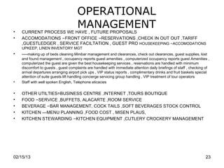 OPERATIONAL
•
                                      MANAGEMENT
    CURRENT PROCESS WE HAVE , FUTURE PROPOSALS
•   ACCOMODATIONS –FRONT OFFICE –RESERVATIONS ,CHECK IN OUT OUT ,TARIFF
    ,GUESTLEDGER , SERVICE FACILTATION , GUEST PRO HOUSEKEEPING –ACCOMODATIONS
    UPKEEP, LINEN INVENTORY MGT
•   ----making up of beds cleaning Minibar management and clearances, check out clearances, guest supplies, lost
    and found management , occupancy reports guest amenities , computerized occupancy reports guest Amenities ,
    computerized the guest are given the best housekeeping services , reservations are handled with minimum
    discomfort to guests , guest complaints are handled with immediate attention daily briefings of staff , checking of
    arrival departures arranging airport pick ups , VIP status reports , complimentary drinks and fruit baskets special
    attention of suite guests lift handling concierge servicing group handling , VIP treatment of tour operators
•   Staff with well spoken English, Telephone eticacies


•   OTHER UTILTIES=BUSINESS CENTRE ,INTERNET ,TOURS BOUTIQUE
•   FOOD –SERVICE ,BUFFETS, ALACARTE ,ROOM SERVICE
•   BEVERAGE –BAR MANAGEMENT, COCK TAILS ,SOFT BEVERAGES STOCK CONTROL
•   KITCHEN ---MENU PLANNING ,FOOD COST , MISEN PLAUS,
•   KITCHEN STEWARDING –KITCHEN EQUIPMENT ,CUTLERY CROCKERY MANAGEMENT




02/15/13                                                                                                            23
 