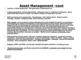 Asset Management -cont
•      Leasing of utility equipments –like generators ,compressors etc

•      Leasing agreements tenancy agreements ,adequate cover on collection of advances , gross
       assets less depreciation concept , net assets ,charges of deprecation to lease,

•      Staff housing tenancy agreements , discotheques , hair cutting saloon , fitness centers ,
       massage , karaoke , shopping malls , bank extension counters

•      Risk analysis --A risk analysis involves identifying the most probable threats to an organization
       and analyzing the related vulnerabilities of the organization to these threats .Most businesses
       depend heavily on technology and automated systems, and their disruption for even a few days
       could cause severe financial loss and threaten survival. The continued operations of an
       organization depend on management’s awareness of potential disasters, their ability to develop a
       plan to minimize disruptions of mission critical functions, and the capability to recover operations
       expediently and successfully. The risk analysis process provides the foundation for the entire
       recovery planning effort. Insurance coverages , Market survey, Indexes- commodity, share
       property values

•      Safe guarding of Fixed assets –like land , building ,plant and machinery , equipment ,laundry
       equipment , entertainment equipments , furniture and fittings –SOEs ,crockery , cutlery , kitchen
       equipment, room and restaurant linen –analysis of breakages , wastages , discard and disposal
       of assets , stock inventories –WAC—FIFO –NON MOVING

•      Projects –PERT and CPM –critical path methods of project evaluations, funding process

•      Operational proposals –profit plan projections for EVENTS , estimated cost analysis for new
       project and proposals



    02/15/13                                                                                               29
    02/15/13                                                                                               29
 