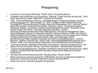 Preopening
•   Insurance, Purchasing & Receiving Payroll, Sop's, Accounting Manual
•    Establish hotel credit policy and procedures , Banking , Obtain licenses and permits , Third
    Party Agreements Leases Retail,RFP –Request for Proposal
•    F&B Financial Reporting, Planning , Operating Budget, Pre-opening Budget Develop
    forecasting program IT Manual Back Up - SOP‘ s Systems PMS Hotel Pre-Opening
    Template RFP Develop Business Process Determine Workstations: RFP Key lock System
    Back-Office System, Entertainment System, Television, Music, Timekeeping System ,
    Telephone System ,connectivity ,Catering Sales Management System , Business Cards,
    Payroll Checks AP checks , Purchase Requisitions/Orders , Human
    resources,DevelopIncentive,Recruitment Management ,Hire Senior Management Team ,
    General Manager, Director of Operations Director of Rooms Director of F&B Spa Director
    Hotel Controller Chief Engineer Revenue Manager Director of Human Resources, Director
    of Sales & Marketing Hire Department Heads, Hire Junior Managers, SOP's
    Discipline/House Rules Vacation Evaluation and Merit IncreasesAttendance , Leave of
    Absence , Report in Pay/On-Call , Dress Code Uniform/Badge/Material/Equipment Issue
    Flowers MOD Pay PolicyEmployee Requisition Goal Setting/Performance Standards
•    Conducting Effective Meetings Hotel Policy & Procedures Operational skills training Life
    safety, fire and evacuation training , New Hire Orientation, Departmental Orientation
•    Telephone Etiquette/Standards Sanitation Certification Responsible Alcohol Service MOD
    Program Develop MOD Manual/SOP's Develop Procedures to Respond to Internal
    Applications
•    Develop Recruitment/Advertising Plan Develop Setup Fitness Center
•   Select and procure exercise equipment SOP'sSelect and procure Operating Supplies &
    Equipment Treatments Develop Treatment Programs Develop SOP's
•   Select and procure Operating Supplies & Equipment


02/15/13                                                                                            31
 