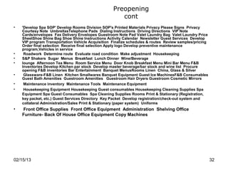 Preopening
                                                      cont
•   'Develop Spa SOP' Develop Rooms Division SOP's Printed Materials Privacy Please Signs Privacy
    Courtesy Note UmbrellasTelephone Pads Dialing Instructions Driving Directions VIP Note
    Cards/envelopes Fax Delivery Envelopes Guestroom Note Pad Valet Laundry Bag Valet Laundry Price
    SheetShoe Shine Bag Shoe Shine Instructions Activity Calendar Newsletter Guest Services Develop
    VIP program Transportation Vehicle Acquisition Finalize schedules & routes Review samples/pricing
    Order final selection Receive final selection Apply logo Develop preventive maintenance
    program,Vehicles in service
•    Roadwork Determine route Evaluate road condition Make adjustment Housekeeping
•   S&P Shakers Sugar Menus Breakfast Lunch Dinner Wine/Beverage
•   lounge Afternoon Tea Menu Room Service Menu Door Knob Breakfast Menu Mini Bar Menu F&B
    Inventories Develop Kitchen par stock Develop master beverage/bar stock and wine list Procure
    opening F&B inventories Bar Entertainment Banquet MenusRooms Linen China, Glass & Silver
•    Glassware-F&B Linen Kitchen Smallwares Banquet Equipment Guest Ice MachinesF&B Consumables
    Guest Bath Amenities Guestroom Amenities Guestroom Hair Dryers Guestroom Cosmetic Mirrors
•    Maintenance inventory Maintenance Tools Maintenance Equipment
•    Housekeeping Equipment Housekeeping Guest consumables Housekeeping Cleaning Supplies Spa
    Equipment Spa Guest Consumables Spa Cleaning Supplies Rooms Print & Stationary (Registration,
    key packet, etc.) Guest Services Directory Key Packet Develop registration/check-out system and
    collateral Administration/Sales Print & Stationary (paper system) Uniforms
•   Front Office Supplies Front Office Equipment Administration Shelving Office
    Furniture- Back Of House Office Equipment Copy Machines




02/15/13                                                                                                32
 