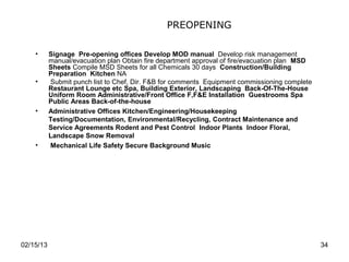 PREOPENING

    •      Signage Pre-opening offices Develop MOD manual Develop risk management
           manual/evacuation plan Obtain fire department approval of fire/evacuation plan MSD
           Sheets Compile MSD Sheets for all Chemicals 30 days Construction/Building
           Preparation Kitchen NA
    •      Submit punch list to Chef, Dir. F&B for comments Equipment commissioning complete
           Restaurant Lounge etc Spa, Building Exterior, Landscaping Back-Of-The-House
           Uniform Room Administrative/Front Office F,F&E Installation Guestrooms Spa
           Public Areas Back-of-the-house
    •      Administrative Offices Kitchen/Engineering/Housekeeping
           Testing/Documentation, Environmental/Recycling, Contract Maintenance and
           Service Agreements Rodent and Pest Control Indoor Plants Indoor Floral,
           Landscape Snow Removal
    •      Mechanical Life Safety Secure Background Music




02/15/13                                                                                        34
 