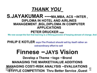THANK YOU
S.JAYAKUMAR ----MA,MBA, ACS –INTER ,
         DIPLOMA IN HOTEL AND AIRLINES
      MANAGEMENT ,BGL,DIPLOMA IN COMPUTER
                 APPLICATIONS
              PETER DRUCKER says
 We now accept the fact that learning is a lifelong process of keeping abreast of change. And


PHILIP E KOTLER says-The Product should sell by itself rather an
                            extraordinary effort to sell


         Finnese –JAYS Vision
            Develop a Theme –logo –Brand
        MANAGING THE MARKET/VALUE ADDITIONS
MANAGING COST/-RISK ANALYSIS –EVALUATIONS
02/15/13                                                                             40
  -STIFFLE COMPETITION Thru Better Service ,Guest
02/15/13                                                                             40
 