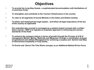 Objectives
•          To provide the Long Stay Guests a sophisticated Accommodation with facilitations of
           a Luxurious living

•          To strengthen and contribute to the Tourism infrastructure in the country

•          To cater to all segments of tourist Markets in the Indian and Global markets.

•          To follow and implement the legal system , and follow all legal imperatives of the law
           of the country as applicable

•          Our extended stay concept is envisaged as a systems based concept with a written
           down manual –SOP’s to regulate an emphatic approach in enhancing the service
           standards of the Hotel

•          To enhance the company stature in terms of growth through the Process of 4 M of
           management Market ,Money, Materials and Manpower through a coordination process
           of operational and utilities Management for achieving a surplus and Gainful road Map
           of Harmonious hospitality in Ivory Sands ,

•          To Evolve and Derive The Time Share concept, as an Additional Market Driven Force




02/15/13                                                                                            6
02/15/13                                                                                            6
 