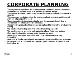 CORPORATE PLANNING
•   The replacement analysis the business venture should have a clear policy
    on equipment replacements to ensure an increased output
•   The company should have a progressive development plan to increase the
    revenue
•   The corporate marketing plan, the business plan the concurrent financial
    plan are all prospective tools
•   Computerization is the modern tool where the computation of data is
    customized for effective decision making
•   Conservative product selling should be replaced to innovative product line
    selling
•   We must add value to product to retain the selling capacity
•   We must conserve on costs both operational and fixed cost options
•   Minimize fixed cost to achieve better break even sales
•   Advertising strategies should include copy and message writing
    innovative
•   Sourcing of funds , sourcing of raw material, sourcing of human resources
•   MIS –selection of computer packages for point of sales, front office and
    backoffice an




02/15/13                                                                     9
02/15/13                                                                     9
 