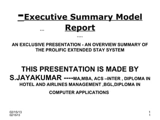 -Executive Summary Model
              ```
                         Report
                         ````
 AN EXCLUSIVE PRESENTATION - AN OVERVIEW SUMMARY OF
         THE PROLIFIC EXTENDED STAY SYSTEM



   THIS PRESENTATION IS MADE BY
S.JAYAKUMAR ----MA,MBA, ACS –INTER , DIPLOMA IN
       HOTEL AND AIRLINES MANAGEMENT ,BGL,DIPLOMA IN
                    COMPUTER APPLICATIONS



02/15/13                                               1
02/15/13                                               1
 
