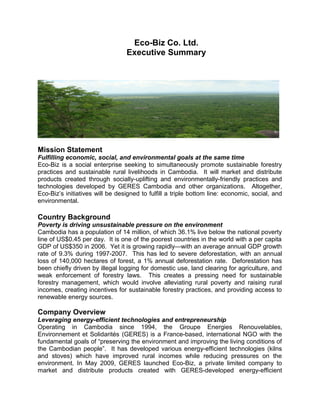 Mission Statement
Fulfilling economic, social, and environmental goals at the same time
Eco-Biz is a social enterprise seeking to simultaneously promote sustainable forestry
practices and sustainable rural livelihoods in Cambodia. It will market and distribute
products created through socially-uplifting and environmentally-friendly practices and
technologies developed by GERES Cambodia and other organizations. Altogether,
Eco-Biz’s initiatives will be designed to fulfill a triple bottom line: economic, social, and
environmental.
Country Background
Poverty is driving unsustainable pressure on the environment
Cambodia has a population of 14 million, of which 36.1% live below the national poverty
line of US$0.45 per day. It is one of the poorest countries in the world with a per capita
GDP of US$350 in 2006. Yet it is growing rapidly—with an average annual GDP growth
rate of 9.3% during 1997-2007. This has led to severe deforestation, with an annual
loss of 140,000 hectares of forest, a 1% annual deforestation rate. Deforestation has
been chiefly driven by illegal logging for domestic use, land clearing for agriculture, and
weak enforcement of forestry laws. This creates a pressing need for sustainable
forestry management, which would involve alleviating rural poverty and raising rural
incomes, creating incentives for sustainable forestry practices, and providing access to
renewable energy sources.
Company Overview
Leveraging energy-efficient technologies and entrepreneurship
Operating in Cambodia since 1994, the Groupe Energies Renouvelables,
Environnement et Solidarités (GERES) is a France-based, international NGO with the
fundamental goals of “preserving the environment and improving the living conditions of
the Cambodian people”. It has developed various energy-efficient technologies (kilns
and stoves) which have improved rural incomes while reducing pressures on the
environment. In May 2009, GERES launched Eco-Biz, a private limited company to
market and distribute products created with GERES-developed energy-efficient
Eco-Biz Co. Ltd.
Executive Summary
 
