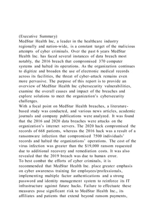 (Executive Summary)
MedStar Health Inc, a leader in the healthcare industry
regionally and nation-wide, is a constant target of the malicious
attempts of cyber criminals. Over the past 6 years MedStar
Health Inc. has faced several instances of data breach most
notably, the 2016 breach that compromised 370 computer
systems and halted its operations. As the organization continues
to digitize and broaden the use of electronic medical records
across its facilities, the threat of cyber-attack remains even
more pervasive. The purpose of this report is to provide an
overview of MedStar Health Inc cybersecurity vulnerabilities,
examine the overall causes and impact of the breaches and
explore solutions to meet the organization’s cybersecurity
challenges.
With a focal point on MedStar Health breaches, a literature-
based study was conducted, and various news articles, academic
journals and company publications were analyzed. It was found
that the 2016 and 2020 data breaches were attacks on the
organization’s internet servers. The 2020 hack compromised the
records of 668 patients, whereas the 2016 hack was a result of a
ransomware infection that compromised 7500 individuals’
records and halted the organizations’ operations. The cost of the
virus infection was greater than the $19,000 ransom requested
due to additional recovery and remediation costs. It was also
revealed that the 2019 breach was due to human error.
To best combat the efforts of cyber criminals, it is
recommended that MedStar Health Inc. place greater emphasis
on cyber awareness training for employees/professionals,
implementing multiple factor authentications and a strong
password and identity management system to reinforce its IT
infrastructure against future hacks. Failure to effectuate these
measures pose significant risk to MedStar Health Inc., its
affiliates and patients that extend beyond ransom payments,
 