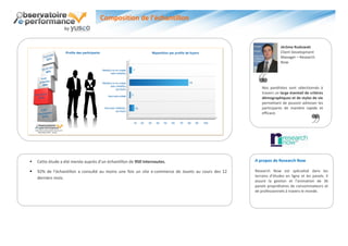 Composition de l’échantillon


                                                                                                                    Jérôme Rudowski
                                                                                                                    Client Development
                                                                                                                    Manager – Research
                                                                                                                    Now




                                                                                                         Nos panélistes sont sélectionnés à
                                                                                                         travers un large éventail de critères
                                                                                                         démographiques et de styles de vie
                                                                                                         permettant de pouvoir adresser les
                                                                                                         participants de manière rapide et
                                                                                                         efficace.




   Cette étude a été menée auprès d’un échantillon de 950 internautes.                              A propos de Research Now

   92% de l’échantillon a consulté au moins une fois un site e-commerce de Jouets au cours des 12   Research Now est spécialisé dans les
    derniers mois.                                                                                   terrains d’études en ligne et les panels. Il
                                                                                                     assure la gestion et l’animation de 36
                                                                                                     panels propriétaires de consommateurs et
                                                                                                     de professionnels à travers le monde.
 