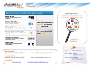 Contacts


                                                                                                            Le mois prochain …
                                                                                                        L’Observatoire Yuseo e-Performance
                                                                                                     s’intéresse à la vente de Mobiles en ligne




                                                                                                           Contacts :     Tél. 01 40 33 30 01
Siège et bureaux :
Siège : 6, Boulevard Saint Denis, 75010 Paris         Bureaux : 81 Oxford Street, W1D 2EU Londres          Presse : Sandrine Pichavant
                                                                                                                             spichavant@yuseo.com
Accès siège (Paris) :
Parking Vinci 31 rue Beaubourg, 75003 Paris           Métro: Strasbourg St-Denis (lignes 4,8 et 9)         Etude : Jean-Pierre Le Borgne
                                                                                                                            jpleborgne@yuseo.com
Sites Internet :
              www.yuseo.com                     www.observatoire-eperformance.com
 