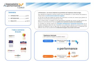 Sommaire                         e-Performance : une mesure objective et quantitative de l’expérience client en ligne
                                 Pour atteindre ses objectifs en termes de ROI comme de fidélisation, le canal Internet doit proposer à
 INTRODUCTION …………………….p.3-5    chaque visiteur un environnement optimal de navigation.
                                 Le site doit en effet être adapté aux attentes des internautes en termes de contenus pour générer de
 METHODOLOGIE …………………. p.6-9    l’intérêt, de l’attractivité et de la proximité avec l’offre.

 RESULTATS ………………………….p.10-15   Dans le même temps, la navigation et plus généralement l’ensemble des services en ligne doivent être
                                 efficaces en termes de prise en main pour générer de la satisfaction durable et de la fidélisation.
                                 En recueillant les données auprès d’un échantillon statistiquement représentatif d’internautes mis en
                                 situation d’utilisation réelle d’un site, l’ensemble de ces dimensions permet de construire une mesure
                                 objective de l’expérience client en ligne dans une véritable logique opérationnelle. La comparaison des
                                 différents sites est alors possible dans un référentiel homogène concurrentiel centré client.

    7 sites e-commerce
          de jouets
 