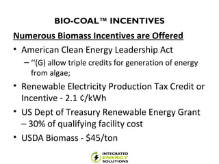 BIO-COAL™ INCENTIVES
Numerous Biomass Incentives are Offered
• American Clean Energy Leadership Act
– ‘‘(G) allow triple credits for generation of energy
from algae;
• Renewable Electricity Production Tax Credit or
Incentive - 2.1 ¢/kWh
• US Dept of Treasury Renewable Energy Grant
– 30% of qualifying facility cost
• USDA Biomass - $45/ton
 
