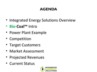 AGENDA
• Integrated Energy Solutions Overview
• Bio-Coal™ Intro
• Power Plant Example
• Competition
• Target Customers
• Market Assessment
• Projected Revenues
• Current Status
 