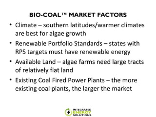 BIO-COAL™ MARKET FACTORS
• Climate – southern latitudes/warmer climates
are best for algae growth
• Renewable Portfolio Standards – states with
RPS targets must have renewable energy
• Available Land – algae farms need large tracts
of relatively flat land
• Existing Coal Fired Power Plants – the more
existing coal plants, the larger the market
 