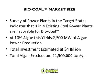 BIO-COAL™ MARKET SIZE
• Survey of Power Plants in the Target States
Indicates that 1 in 4 Existing Coal Power Plants
are Favorable for Bio-Coal™
• At 10% Algae this Yields 2,500 MW of Algae
Power Production
• Total Investment Estimated at $4 Billion
• Total Algae Production: 11,500,000 ton/yr
 