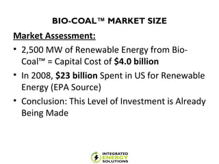 BIO-COAL™ MARKET SIZE
Market Assessment:
• 2,500 MW of Renewable Energy from Bio-
Coal™ = Capital Cost of $4.0 billion
• In 2008, $23 billion Spent in US for Renewable
Energy (EPA Source)
• Conclusion: This Level of Investment is Already
Being Made
 