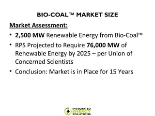 BIO-COAL™ MARKET SIZE
Market Assessment:
• 2,500 MW Renewable Energy from Bio-Coal™
• RPS Projected to Require 76,000 MW of
Renewable Energy by 2025 – per Union of
Concerned Scientists
• Conclusion: Market is in Place for 15 Years
 