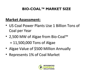 BIO-COAL™ MARKET SIZE
Market Assessment:
• US Coal Power Plants Use 1 Billion Tons of
Coal per Year
• 2,500 MW of Algae from Bio-Coal™
= 11,500,000 Tons of Algae
• Algae Value of $500 Million Annually
• Represents 1% of Coal Market
 