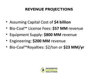 REVENUE PROJECTIONS
• Assuming Capital Cost of $4 billion
• Bio-Coal™ License Fees: $57 MM revenue
• Equipment Supply: $800 MM revenue
• Engineering: $200 MM revenue
• Bio-Coal™Royalties: $2/ton or $23 MM/yr
 