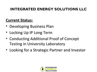 INTEGRATED ENERGY SOLUTIONS LLC
Current Status:
• Developing Business Plan
• Locking Up IP Long Term
• Conducting Additional Proof of Concept
Testing in University Laboratory
• Looking for a Strategic Partner and Investor
 