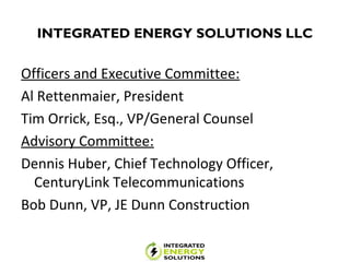 INTEGRATED ENERGY SOLUTIONS LLC
Officers and Executive Committee:
Al Rettenmaier, President
Tim Orrick, Esq., VP/General Counsel
Advisory Committee:
Dennis Huber, Chief Technology Officer,
CenturyLink Telecommunications
Bob Dunn, VP, JE Dunn Construction
 