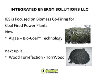 INTEGRATED ENERGY SOLUTIONS LLC
IES is Focused on Biomass Co-Firing for
Coal Fired Power Plants
Now…..
• Algae – Bio-Coal™ Technology
next up is……
• Wood Torrefaction - TorrWood
 