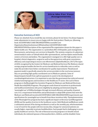 Executive Summary of ACO
Please see attached. If you would like any revisions, please let me know. I’m always happy to
make adjustments to ensure you are happy with the final product. Thank you :)Running
head: ACCOUNTABLE CARE ORGANIZATIONAccountable Care
OrganizationNameInstitutional AffiliationDate1ACCOUNTABLE CARE
ORGANIZATION2Description of the organizationThe organization chosen for this paper is
Optim health care. The organization is a systemthat offers Orthopedics, pain management,
Neurosensory, and primary care services to thepublic. The systems comprise of a physician-
owned medical center at Tattnall which offer sportsmedicine, and two Optim owned health
centers at Screven and Jenkins. The organization’s maingoal is to offer high-quality care in
hospital, clinical, diagnostics, surgical as well as therapyservices with great convenience,
efficiency and cooperating to ensure cost-effectiveness (OptimHealthcare, 2017).The types
of ACOs recognized by the Centers for Medicare and Medicaid Services.The Medicare shared
savings program handles the fees for service beneficiaries to reducethe costs as well as
make the providers have better coordination for quality improvement. Theadvanced
payment model is specifically aimed at the service providers in the rural areas toensure
they are providing high quality coordinated care to Medicare patients. Some of
theparticipants benefit from upfront payments to assist in the development of
coordinatinginfrastructure. It is important to note that the government has enforced several
reimbursementprograms and incentives in the Healthcare IT sector. One such of these
programs is theMeaningful Use Incentive Program for Medicare and Medicaid Electronic
Health Records(EHR) Programs. The program avails financial incentives to professionals
and healthcareinstitutions who prove eligibility by adopting and demonstrating the
‘meaningful use’ of EHRtechnologies through increased efficiency and quality of patient
care. It is a requirement forfacilities and professionals to adopt EHR systems that meet the
Medicare and Medicaid incentiveACCOUNTABLE CARE ORGANIZATION3requirements and
specifications for meaningful use to benefit from these incentives fully. Theimplementation
of the Meaningful Use program has had a significant impact on Revenue CycleManagement
(RCM) and the quality of service in the healthcare sector. Both Medicaid andMedicare needs
a substantial amount of fee during enrollment as well as the monthly pay, whichsometimes
is out of reach for the people with low income.Also, charges for uninsured patients are
usually higher, especially in private healthfacilities. Such people find it challenging to access
quality healthcare services. The role of thesocial security program is to benefit retired
individuals, the widowed spouses of deceasedworkers, children, and the disabled. Some
 