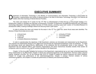 EXECUTIVE SUMMARY

D
      epartment of Information Technology in the Ministry of Communications and Information Technology is responsible for
      formulation, implementation and review of national policies in the field of Information Technology; Electronics and Internet (all
      matters other than licensing of Internet Service Provider).

        The vision and mission for IT sector for the 12th Plan is e-Development of India through a multi-pronged strategy of e-
Infrastructure creation to facilitate and fast-track e-Governance, Promotion of Electronics Hardware Manufacturing and Information
Technology–Information Technology enabled Services (IT-ITeS) Industry, providing support for creation of Innovation/Research &
Development (R&D), building knowledge network and securing India’s cyber space.

      In order to achieve the vision and mission for the sector in the 12th Five Year Plan, seven thrust areas were identified. The
themes of these thrust areas are as under:

          •   e-Government                                                        •   e-Industry (IT-ITeS)
          •   e-Learning                                                          •   e-Innovation/R&D
          •   e-Security                                                          •   e-Inclusion
          •   e-Industry (Electronics Hardware)

       In order to operationalise the objectives of the Department, schemes are formulated and implemented by the Department.
The schemes are implemented directly by the Department and through the organizations/institutions under its jurisdiction. To make
the technology robust and state-of-the-art, collaboration of the academia and the private/public sector is also obtained. The
Department has two Attached Offices, four Statutory Organizations and seven Autonomous Societies besides three section 25
companies under its control to carry out the business allocated to the Department.

       Chapter I of this document highlights the functions of the Department, organizational set up and major schemes/programmes
being implemented by the Department. Chapter II depicts the schemes/programmes of the Department, financial outlays, physical
outputs, projected outcomes, etc. for the financial year 2012-13; Chapter III details the reforms measures and policy initiatives;
Chapter IV reviews past performance of the schemes/programmes; Chapter V portrays financial analysis of various
schemes/programmes; and Chapter VI reviews the performance of Statutory and Autonomous Bodies.




                                                                  1
 