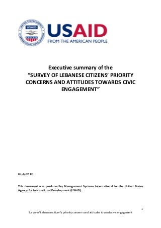 Executive summary of the
      “SURVEY OF LEBANESE CITIZENS’ PRIORITY
     CONCERNS AND ATTITUDES TOWARDS CIVIC
                  ENGAGEMENT”




8 July 2012


This document was produced by Management Systems International for the United States
Agency for International Development (USAID).




                                                                                               1
       Survey of Lebanese citizen’s priority concerns and attitudes towards civic engagement
 