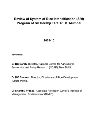Review of System of Rice Intensification (SRI) Program of Sir Dorabji Tata Trust, Mumbai<br />2009-10<br />Reviewers: <br />Dr BC Barah, Director, National Centre for Agricultural Economics and Policy Research (NCAP), New Delhi.<br />Dr MC Diwakar, Director, Directorate of Rice Development (DRD), Patna.<br />Dr Shambu Prasad, Associate Professor, Xavier’s Institute of Management, Bhubaneswar (XIM-B). Executive Summary of Expert Review of SRI Program of the Sir Dorabji Tata Trust (SDTT)<br />Indian agriculture is at the crossroads today, as food security is threatened, (2009, which was also the warmest year since 1901), total factor productivity has declined steadily (indicating declining role of technology) and the socio economic changes (for instance, food inflation and agricultural price spiral), has caused several distortions in rural economy. Frequent occurrences of water stress below the field capacity also causes drastic reduction in food production.<br />The Sir Dorabji Tata Trust (SDTT) sanctioned in December 2007 a grant of Rs 1094 lakhs for three years in several states of India. SDTT constituted an expert team to review the program achievement and impacts, and the role of the Trust and its way forward on SRI. The review team comprising of Dr B C Barah of the National Centre for Agricultural Economics and Policy Research (NCAP), Dr C Shambu Prasad of the Xavier Institute of Management Bhubaneswar (XIMB) and Dr D R Diwakar of the Directorate of Rice Development Patna (DRD) had extensive interactions with the SDTT Programme staff including the SRI Secretariat and visited three locations where SRI practice has been extensive in the project – Uttarakhand, Orissa and Bihar in November 2009 and January 2010 as part of the review. This report presents the views of the expert team on the project impacts and ways forward for the Trust.<br />The Trust has set itself a five year strategic plan for tackling household level food security for small and marginal farmers in India with a focus on states and regions with poor Human Development Indicators in 2007. The emphasis was laid on System of Rice Intensification (SRI). SRI is an innovation, a practice that emerged from the farmers’ fields, which has the most important property of productivity enhancing as well as resource conserving leading to sustainability. The SRI practice was experimented by some of SDTT partners to improve agricultural productivity in eastern India since 2002. SDTT was considering an expansion of its activities at a time when awareness of SRI especially in the southern states was quite high with several media reports and also some controversies in the twenty first century often referred to as ‘Rice Wars’. Two national symposiums on SRI were held at Hyderabad and Agartala in 2006 and 2007 and yet support on SRI at the beginning of Phase 1 of the project was dispersed, with some state governments like Tripura and Tamil Nadu taking leads, others like Andhra Pradesh not delivering on its initial promise, and most other regions having SRI experience but lacking critical mass to influence public policy and unable to attract investments. <br />SRI for Food Security:<br />The novel initiatives of the Trust’s project phase I on SRI needs to be seen as a significant initiative embarking on a social cause of improving agricultural productivity for meeting the basic human needs and household food security of the millions small and marginal farmers. While national food security goals can be met through increased productivity in favoured regions as was witnessed during the Green Revolution and/or food import, such a strategy has huge environmental externality. This is seen in term of large and competing water demands for irrigation, land quality, declining total factor productivity and degrading precious natural resource. In this context, the lesser exploited rain fed areas by contrast provide excellent opportunities for increasing rice productivity in one part, entrusting livelihood to the millions in other part with significant impact on poverty reduction through SRI. The SDTT project is thus a potential winner in terms of strategizing and improving agricultural productivity as part of its strategy. It has also added an important dimension to rice debates in India by adding a small and marginal farmer focus with substantial potential for poverty reduction in regions.<br />Programme achievements and Impacts:<br />In 2006 only two SDTT partners were in SRI; that increased to five in 2007. At the time of this review and assessment work in December 2009, the partners crossed 150 in ten states having trained and contacting over 56,000 farmers by the Kharif season of 2009. Based on past trends and with a possible addition of another 10,000 farmers in Rabi 2009-2010, the total spread could be around 65,000 farmers directly (and even more number indirectly due to demonstration effect). The programme covered 105 districts or close to a sixth of the total districts in the country. Achieving this remarkable spread of a sustainable farming system with a modest investment of over Rs 10.94 crores is commendable and has few parallels in the history of agricultural research in India. This assumes added important especially at a time when there has been a large scale distress and farm suicide in India. The review team congratulates the project team and its partners for bringing hope to small and marginal farmers even as large numbers of them have been migrating or looking at other livelihood options and abandoning agriculture. This ‘reaching out’ to rural communities has been done in an extremely cost effective manner. SRI, as is evident from the partners database of increased yields, is indeed a fit case for meeting the Triple Bottom Line of People, Planet and Profit. <br />Increase in rice yields through SRI by SDTT partners is currently being evaluated through a detailed Management Information System (MIS) that is currently in place by the SRI Secretariat at Bhubaneswar and is still being processed. However visits by the project team to the field areas indicate that there has been an average increase in yield of 70% (in Uttarakhand) in the first three years (67, 87 and 53%, respectively, in 2006-2009, and straw yield increases were 25, 34 and 31%) due to SRI. Of greater interest is the emerging result for the current year when many parts of India witnessed severe drought, and overall rice production is estimated to be lower by 10 million tonnes in Kharif. Yet in Uttarakhand, farmers witnessed over 92% increase through SRI over conventional methods indicating the potential of SRI to cope with vulnerability to climate stress. Farmers in Bihar have achieved and received awards from the state government for very high rice productivity of over 10 tonnes/ hectare through SRI. The team did not come across any significant instances of SRI crops having failed during its visits or of farmers disadopting SRI after one or two seasons. Variations amongst regions and farmers are there, however, and need to be respected and appreciated when designing further SRI strategies.<br />Drought and Resilience of SRI:<br />Of particular interest is the resilience of SRI methods in unprecedented drought of the current year 2009. Many which jolted the food economy with overall rice production estimated to be lower by 11 million tonnes. Analysis shows that rice yield under common method declined by 39% due to drought, while the same is only 13% of SRI paddy in Uttarkhand. Actually, in Uttarakhand farmers experienced over 92% increase through SRI over conventional rice plants indicating the potential of SRI to cope with vulnerable climate stress. Farmers in Bihar have achieved and received awards from the state government for very high rice productivity of over 10 tonnes/ hectare through SRI. The team felt the fact that SRI crops did not fail and there were no instances of farmers disadopting it season after season, need to be respected and appreciated while designing SRI strategies.<br />The team members also observed several tangible and intangible benefits of SRI in terms of extra-ordinary savings in expensive modern seeds, precious water (30-40%), growing season duration, reverse migration, revealing labour saving and opportunities for gender participation. Apart from these measured benefits, the valuation of unconventional factors of production such as power and synergy of solar energy, atmospheric air, microbial population and root system, certainly add more value to the approach to attract research and policy attention.<br />Capacity Building:<br />The physical achievement of the project has to be seen in terms of institutional innovations and strategies that the project has been able to put in place. Key to this is the ability of SDTT and its partners to adapt to the ever-changing SRI and rice environment in the country, learning from and contributing to it at the same time. SDTT has used platforms such as the national symposiums on SRI to provide opportunities for its partners to have a wider exposure with SRI developments both nationally and internationally and at the same time influencing the SRI agenda towards a stronger focus on rainfed and small and marginal farmers. A novel initiative in broad-basing and learning by building on synergies is the SRI e-group started soon after the Agartala symposium in October 2007. The e-group currently has over 350 members, not all SRI partners, and is the largest SRI e-group internationally. With over 15 international partners and substantial contribution from members from Tamil Nadu and Andhra Pradesh (not covered by SDTT project), the e-group has provided tremendous opportunity for SDTT partners to keep abreast with the SRI community. <br />Policy and Advocacy:<br />SDTT and its partners have also started playing a more active role in policy advocacy. The strategy here has been sound and based on first bringing about a change in the field and establishing a critical mass of SRI farmers and then using their experiences to influence and impact on public policy, especially at the state level. SDTT partners have joined and created learning alliances as in Orissa wherein a conducive atmosphere has emerged with the state government willing to collaborate with civil society organisations for SRI uptake and with participation of research and non-research actors. A mega alliance of NFSM of the government of India and civil society organisation is a necessity for broadening a national-wide promotion of SRI.<br />In Uttarakhand, state-level symposiums and involvement of agricultural scientists and agriculture extension personnel in crop-cutting exercises have helped validate SRI results with the state government, incorporating SRI as part of its agricultural plan. In Bihar, synergistic alliances with the Bihar Rural Livelihood programme-Aajevika have enabled SRI extension. Other states too have either conducted or are in the process of carrying out state-level workshops to explore opportunities in their respective regions. In the absence of a clear SRI policy nationally, and with some policy actors not favourably disposed to SRI as was witnessed in some national-level meetings, the current model of multi-stakeholder state-level workshops and alliances is sound. In some states these workshops have led to increased public investment in SRI through schemes like the Rashtriya Krishi Vikas Yojana (RKVY) or the National Food Security Mission (NFSM) with strategic collaborations with district-level agencies such as ATMA (Agricultural Technology Management Agency). <br />Gender participation and mainstreaming:<br />The internal strategy for SRI by the SDTT partners has been unconventional in agricultural extension but quite effective. Women have been the prime movers of agricultural innovation in many of the SDTT areas directly in states like Uttarakhand and through their Self Help Groups in Bihar, West Bengal, etc. by organisations such as PRADAN, where they have been trained as Cluster Resource Persons (CRP), or in enrolling farmers, as BASIX has tried in Bihar. The SRI project and SDTT partners have demonstrated the latent potential of women playing a pro-active role in SRI extension (the review team interacted with large women groups in Bihar, Uttarkhand and Orissa). <br />SDTT partners have also unlocked the creative potential of local farmers and extension personnel that is encouraging. There have been several innovations on markers, weeders and providing organic inputs and bio-pesticides such as Panchagavya, Jeevamrut etc. prepared and sold affordably using local materials; cow dung, urine, curd, ghee and other local inputs (found in our visit to BOJBP in Nayagarh district of Orissa). The broad principles have been understood and adapted locally by partners with different models for extension and incorporation. The transition to more organic and less chemical farming is evident currently amongst the 56000 strong farming households in ten SDTT states.<br />Spill over Effect: SRI in other crops<br />Importantly, through the work of SDTT partners, India today has emerged as the largest adopted System of Crop Intensification (SCI) efforts in the world. As spill over effect, innovations on wheat, kidney beans, millets, mustard, vegetables even has been extensive with over 25000 farmers in Bihar and Uttarakhand. This phenomenon of transgressing beyond rice is significant and merits closer attention by policy makers.<br />Way Forward:<br />Overall there is much to commend on the project in terms of impact, innovations, ability of SDTT partners to cope with drought, and influencing policy at state and national levels. The review team feels that the project surely deserves an extension and enhanced support although with a revised strategy of support in the coming years. This includes both strengthening and streamlining of internal systems of SDTT at Mumbai and secretariat at Bhubaneswar, strategic and region-based planning at the field locations, and greater presence and positioning at the national and international levels. The team recommends continuation of existing strategies with following possible changes at each of these levels.<br />One of the parameters of success of a project can be gauged by the demand it can and has generated through requests for continued support and expansion to newer areas. The SDTT programme office has received several requests from states where it does not have presence and yet where it can be important in the longer run from a national perspective. Should SDTT increase the number of states or deepen its work in current states? Should it enhance its contribution and investment, or think of moving to other regions? Should it expand area or concentrate on strategic extension of, for example, greater organic content, extension to other crops, etc.? The expanded scale of activities on SRI would require a decision-making structure that is not heavily loaded on the programme officer. The trust would do well to have a programme committee or work towards a decision-making mechanism that will enable quick decision making by a system of experts. <br />Any social investment to be effective should be cost effective, efficient and in addition (in this case under consideration) to produce user accepted public good. Incidentally, the government of India seriously recognised SRI as a engine of food security and taken it on board under the mega schemes of National Food Security Mission and also considered under the RKVY (Rashtriya Krishi Vikash Yojana) in some of the implementing states. Interestingly, the SRI under NFSM and of SDTT started in the same period (middle of 2007). A back-of-the envelop calculation shows that a total outlay of nearly Rs.200 crores under NFSM allotted to SRI component to 132 identified districts in 17 states. Three components viz, conoweeder/equipments, demonstration trials and seeds including hybrid are directly considered.<br />Unlike the SDTT, no estimate of number of SRI farmers covered is available in NFSM, but indirectly about 50,000 farmers are provided with conoweeder/markers and nearly 50,000 frontline demonstrations were conducted in farmer’s field each in an area of 0.4 ha in every 100 ha of planted area under rice.. However, the efficiency of SDTT investment is remarkable as with an investment of merely a sum of Rs.10.94 crores during the two and half year period , an astronomical number of 60,000 farmers are brought under SRI programme. The trained personnel and the farmers conducted the promotional activity and thus achieved a higher synergy effect of all the six avowed principle of SRI, that yielded  increased production, under the more with less principle.<br />The Trust can institute an SRI innovation fund to carry out investigations on SRI innovations. This could be more in the nature of helping partners scout for innovations in SRI by the partners with possible innovation awards. This fund should be open to non-SDTT partners as well. An extension of this could be instituting SRI fellowships for village-level promotion of SRI using innovative methods. A process of horizontal or peer evaluation could also be explored to learn from and disseminate innovations – in SRI per se, and in SCI with substantial multiplier effect. <br />The SDTT work on research has been good but modest given the emphasis on field-level extension. The Trust needs to see itself as a significant player in the SRI and rice scenario in the country and engage in a series of research studies both technical and socio-economic as well as work on other crops that would enable the poor to improve their nutrition and livelihoods beyond rice. Collaborations with reputed scientists from ICAR and its allied organisations and international researchers even who have worked on SRI can be explored and a committee constituted to help design these studies and suggest timeframes. <br />The current SRI Secretariat is rightly modest and has played a supportive role and is located in one of the partners’ office. The secretariat could be rightly seen as the public face of the Trust and provide a more visible front for future SRI activities. This might require more investments, but alternately exploring collaborations with organisations’ such as XIMB to rent space and infrastructure could help. It is essential that the Secretariat has access to good infrastructure and is able to provide a good support structure to the partners, on the one hand, and to the SDTT programme office, on the other. The Secretariat might require a full-time manager or executive who could be adequately compensated who can expand the role of the Secretariat and include good documentation and regular publications and communications. Bringing out a regular SRI newsletter either electronically is one such option. Maintaining a Website with web-enabled interface and uploading of information could also be explored. The idea is not to replicate current promotional efforts of existing SRI actors but to position the current work of SDTT partners and the Secretariat’s own research on drought and MIS both internally and to the outside world. <br />The Secretariat needs to also carve out and systematise the work on other crops that suggests an increased menu for farmers during drought situation. There is evidence that SWI (wheat intensification) has been particularly popular even as anticipated spread of SRI was affected by severe drought in many parts in 2009.<br />At the regional or field level, SDTT is advised to continue its work of supporting nodal agencis in the following manner. The nodal agencies need to be encouraged to undertake strategic reviews and scenario planning exercises for the next five years on SRI and to help them to develop a strategic plan. They need to be converted into SRI regional resource centres with a mandate for SRI training and capacity building. These could be set up collaboratively if necessary with other organisations and in some cases there is an overlap between existing training centres of nodal agencies and these resource centres. These resource centres will have a regular training calendar on SRI and could potentially become one-stop points for SRI in the state or region in local languages. This would also involve a more active collaboration with state agencies to enable this capacity building as is already in place with watershed and other integrated rural livelihood interventions. <br />A dedicated PME team (Priority setting, Monitoring and Evaluation) should be centrally constituted under the leadership of a experienced person/scientist to monitor, under take continuous, timely evaluation and assessment on-spot. A pro-active hard core research component should be in place under the team, which is a missing link at present. Currently, the SDTT initiative heavily focussed on capacity strengthening only. The trust can develop mechanism to collaborate and coordinate with the central research institution, SAUs (state Agricultural University) and international research communities and join their on-going efforts. <br />The ICAR centre such as NCAP could be approached to host meetings before the Kharif season 2010 with the possibility of organising a larger nation wide symposium subsequently. The activity may precede the country-wide Kharif campaign of the government of India. Getting the research system to acknowledge and further improve upon SRI results continues to be a big challenge faced by SRI actors in India. While individual awareness continues to spread, institutional support for SRI is not commensurate with the capacity of the national agricultural research system. Unless there is a clear endorsement from ICAR, state departments of agriculture are slow to take up these programmes. SDTT is advised to collaborate with other organisations in possibly setting up a National Civil Society Alliance on SRI, that would work closely with government bodies at the local and district level as also the involvement of panchayats as in Tripura, for taking forward these policy initiatives. <br />Acknowledgements:<br />The opportunity to work in the timely assessment initiative to provide policy inputs to the trust is a unique experience and professionally rewarding. The team would like to sincerely place in record its gratitude to the Trust and express appreciation for the untiring cooperation and help from all the members of the programme office and management. We enjoyed the work and will do even more if the reports draw kind attention and comments of the honourable trustees. <br />