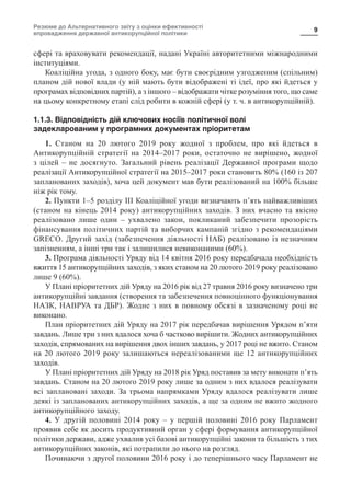 Резюме до Альтернативного звіту з оцінки ефективності
впровадження державної антикорупційної політики
9
сфері та враховувати рекомендації, надані Україні авторитетними міжнародними
інституціями.
Коаліційна угода, з одного боку, має бути своєрідним узгодженим (спільним)
планом дій нової влади (у ній мають бути відображені ті ідеї, про які йдеться у
програмах відповідних партій), а з іншого – відображати чітке розуміння того, що саме
на цьому конкретному етапі слід робити в кожній сфері (у т. ч. в антикорупційній).
1.1.3. Відповідність дій ключових носіїв політичної волі
задекларованим у програмних документах пріоритетам
1. Станом на 20 лютого 2019 року жодної з проблем, про які йдеться в
Антикорупційній стратегії на 2014–2017 роки, остаточно не вирішено, жодної
з цілей – не досягнуто. Загальний рівень реалізації Державної програми щодо
реалізації Антикорупційної стратегії на 2015–2017 роки становить 80% (160 із 207
запланованих заходів), хоча цей документ мав бути реалізований на 100% більше
ніж рік тому.
2. Пункти 1–5 розділу ІІІ Коаліційної угоди визначають п’ять найважливіших
(станом на кінець 2014 року) антикорупційних заходів. З них вчасно та якісно
реалізовано лише один  – ухвалено закон, покликаний забезпечити прозорість
фінансування політичних партій та виборчих кампаній згідно з рекомендаціями
GRECO. Другий захід (забезпечення діяльності НАБ) реалізовано із незначним
запізненням, а інші три так і залишилися невиконаними (60%).
3. Програма діяльності Уряду від 14 квітня 2016 року передбачала необхідність
вжиття 15 антикорупційних заходів, з яких станом на 20 лютого 2019 року реалізовано
лише 9 (60%).
У Плані пріоритетних дій Уряду на 2016 рік від 27 травня 2016 року визначено три
антикорупційні завдання (створення та забезпечення повноцінного функціонування
НАЗК, НАВРУА та ДБР). Жодне з них в повному обсязі в зазначеному році не
виконано.
План пріоритетних дій Уряду на 2017 рік передбачав вирішення Урядом п’яти
завдань. Лише три з них вдалося хоча б частково вирішити. Жодних антикорупційних
заходів, спрямованих на вирішення двох інших завдань, у 2017 році не вжито. Станом
на 20 лютого 2019 року залишаються нереалізованими ще 12 антикорупційних
заходів.
У Плані пріоритетних дій Уряду на 2018 рік Уряд поставив за мету виконати п’ять
завдань. Станом на 20 лютого 2019 року лише за одним з них вдалося реалізувати
всі заплановані заходи. За трьома напрямками Уряду вдалося реалізувати лише
деякі із запланованих антикорупційних заходів, а ще за одним не вжито жодного
антикорупційного заходу.
4. У другій половині 2014 року  – у першій половині 2016 року Парламент
проявив себе як досить продуктивний орган у сфері формування антикорупційної
політики держави, адже ухвалив усі базові антикорупційні закони та більшість з тих
антикорупційних законів, які потрапили до нього на розгляд.
Починаючи з другої половини 2016 року і до теперішнього часу Парламент не
 
