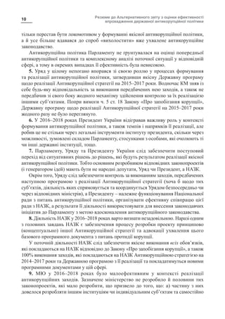 Резюме до Альтернативного звіту з оцінки ефективності
впровадження державної антикорупційної політики
10
тільки перестав бути локомотивом у формуванні якісної антикорупційної політики,
а й усе більше вдавався до спроб «вихолостити» вже ухвалене антикорупційне
законодавство.
Антикорупційна політика Парламенту не ґрунтувалася на оцінці попередньої
антикорупційної політики та комплексному аналізі поточної ситуації у відповідній
сфері, а тому в окремих випадках її ефективність була невисокою.
5. Уряд у цілому непогано впорався зі своєю роллю у процесах формування
та реалізації антикорупційної політики, затвердивши якісну Державну програму
щодо реалізації Антикорупційної стратегії на 2015–2017 роки. Водночас КМ зняв із
себе будь-яку відповідальність за виконання передбачених нею заходів, а також не
передбачив зі свого боку жодного механізму здійснення контролю за їх реалізацією
іншими суб’єктами. Попри вимоги ч. 5 ст. 18 Закону «Про запобігання корупції»,
Державну програму щодо реалізації Антикорупційної стратегії на 2015–2017 роки
жодного разу не було переглянуто.
6. У 2016–2018 роках Президент України відігравав важливу роль у контексті
формування антикорупційної політики, а також темпів і напрямків її реалізації, але
робив це не стільки через легальні інструменти інституту президента, скільки через
можливості, зумовлені складом Парламенту, стосунками з особами, які очолюють ті
чи інші державні інституції, тощо.
7. Парламенту, Уряду та Президенту України слід забезпечити поступовий
перехід від ситуативних рішень до рішень, які будуть результатом реалізації якісної
антикорупційної політики. Тобто основним розробником відповідних законопроектів
(і генератором ідей) мають бути не народні депутати, Уряд чи Президент, а НАЗК.
Окрім того, Уряду слід забезпечити контроль за виконанням заходів, передбачених
наступною програмою з реалізації Антикорупційної стратегії (хоча б щодо тих
суб’єктів, діяльність яких спрямовується та координується Урядом безпосередньо чи
через відповідних міністрів), а Президенту – належне функціонування Національної
ради з питань антикорупційної політики, організувати ефективну співпрацю цієї
ради з НАЗК, а результати її діяльності використовувати для внесення законодавчих
ініціатив до Парламенту з метою вдосконалення антикорупційного законодавства.
8. Діяльність НАЗК у 2016–2018 роках варто визнати незадовільною. Наразі одним
з головних завдань НАЗК є забезпечення процесу розробки проекту принципово
(концептуально) іншої Антикорупційної стратегії та адвокації ухвалення цього
базового програмного документа з питань протидії корупції.
У поточній діяльності НАЗК слід забезпечити якісне виконання всіх обов’язків,
які покладаються на НАЗК відповідно до Закону «Про запобігання корупції», а також
100% виконання заходів, які покладаються на НАЗК Антикорупційною стратегією на
2014–2017 роки та Державною програмою з її реалізації та покладатимуться новими
програмними документами у цій сфері.
9. МЮ у 2016–2018 роках було малоефективним у контексті реалізації
антикорупційних заходів. Зазначене міністерство не розробило й половини тих
законопроектів, які мало розробити, що призвело до того, що: а) частину з них
довелося розробляти іншим інституціям чи індивідуальним суб’єктам та самостійно
 