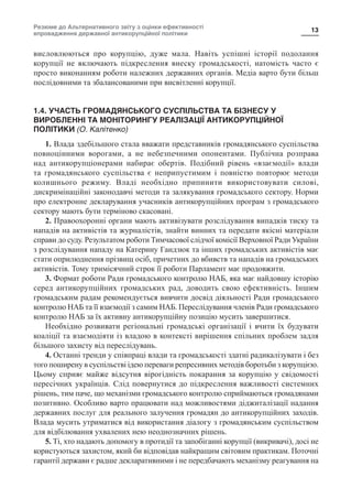 Резюме до Альтернативного звіту з оцінки ефективності
впровадження державної антикорупційної політики
13
висловлюються про корупцію, дуже мала. Навіть успішні історії подолання
корупції не включають підкреслення внеску громадськості, натомість часто є
просто виконанням роботи належних державних органів. Медіа варто бути більш
послідовними та збалансованими при висвітленні корупції.
1.4. УЧАСТЬ ГРОМАДЯНСЬКОГО СУСПІЛЬСТВА ТА БІЗНЕСУ У
ВИРОБЛЕННІ ТА МОНІТОРИНГУ РЕАЛІЗАЦІЇ АНТИКОРУПЦІЙНОЇ
ПОЛІТИКИ (О. Калітенко)
1. Влада здебільшого стала вважати представників громадянського суспільства
повноцінними ворогами, а не небезпечними опонентами. Публічна розправа
над антикорупціонерами набирає обертів. Подібний рівень «взаємодії» влади
та громадянського суспільства є неприпустимим і повністю повторює методи
колишнього режиму. Владі необхідно припинити використовувати силові,
дискримінаційні законодавчі методи та залякування громадського сектору. Норми
про електронне декларування учасників антикорупційних програм з громадського
сектору мають бути терміново скасовані.
2. Правоохоронні органи мають активізувати розслідування випадків тиску та
нападів на активістів та журналістів, знайти винних та передати якісні матеріали
справи до суду. Результатом роботи Тимчасової слідчої комісії Верховної Ради України
з розслідування нападу на Катерину Гандзюк та інших громадських активістів має
стати оприлюднення прізвищ осіб, причетних до вбивств та нападів на громадських
активістів. Тому тримісячний строк її роботи Парламент має продовжити.
3. Формат роботи Ради громадського контролю НАБ, яка має найдовшу історію
серед антикорупційних громадських рад, доводить свою ефективність. Іншим
громадським радам рекомендується вивчити досвід діяльності Ради громадського
контролю НАБ та її взаємодії з самим НАБ. Переслідування членів Ради громадського
контролю НАБ за їх активну антикорупційну позицію мусить завершитися.
Необхідно розвивати регіональні громадські організації і вчити їх будувати
коаліції та взаємодіяти із владою в контексті вирішення спільних проблем задля
більшого захисту від переслідувань.
4. Останні тренди у співпраці влади та громадськості здатні радикалізувати і без
того поширену в суспільстві ідею переваги репресивних методів боротьби з корупцією.
Цьому сприяє майже відсутня вірогідність покарання за корупцію у свідомості
пересічних українців. Слід повернутися до підкреслення важливості системних
рішень, тим паче, що механізми громадського контролю сприймаються громадянами
позитивно. Особливо варто працювати над можливостями діджиталізації надання
державних послуг для реального залучення громадян до антикорупційних заходів.
Влада мусить утриматися від використання діалогу з громадянським суспільством
для відбілювання ухвалених нею неоднозначних рішень.
5. Ті, хто надають допомогу в протидії та запобіганні корупції (викривачі), досі не
користуються захистом, який би відповідав найкращим світовим практикам. Поточні
гарантії держави є радше декларативними і не передбачають механізму реагування на
 