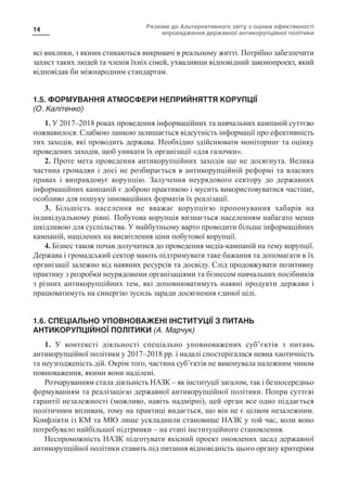 Резюме до Альтернативного звіту з оцінки ефективності
впровадження державної антикорупційної політики
14
всі виклики, з якими стикаються викривачі в реальному житті. Потрібно забезпечити
захист таких людей та членів їхніх сімей, ухваливши відповідний законопроект, який
відповідав би міжнародним стандартам.
1.5. ФОРМУВАННЯ АТМОСФЕРИ НЕПРИЙНЯТТЯ КОРУПЦІЇ
(О. Калітенко)
1. У 2017–2018 роках проведення інформаційних та навчальних кампаній суттєво
пожвавилося. Слабкою ланкою залишається відсутність інформації про ефективність
тих заходів, які проводить держава. Необхідно здійснювати моніторинг та оцінку
проведених заходів, щоб уникати їх організації «для галочки».
2. Проте мета проведення антикорупційних заходів ще не досягнута. Велика
частина громадян і досі не розбирається в антикорупційній реформі та власних
правах і виправдовує корупцію. Залучення неурядового сектору до державних
інформаційних кампаній є доброю практикою і мусить використовуватися частіше,
особливо для пошуку інноваційних форматів їх реалізації.
3. Більшість населення не вважає корупцією пропонування хабарів на
індивідуальному рівні. Побутова корупція визнається населенням набагато менш
шкідливою для суспільства. У майбутньому варто проводити більше інформаційних
кампаній, націлених на висвітлення ціни побутової корупції.
4. Бізнес також почав долучатися до проведення медіа-кампаній на тему корупції.
Держава і громадський сектор мають підтримувати таке бажання та допомагати в їх
організації залежно від наявних ресурсів та досвіду. Слід продовжувати позитивну
практику з розробки неурядовими організаціями та бізнесом навчальних посібників
з різних антикорупційних тем, які доповнюватимуть наявні продукти держави і
працюватимуть на синергію зусиль заради досягнення єдиної цілі.
1.6. СПЕЦІАЛЬНО УПОВНОВАЖЕНІ ІНСТИТУЦІЇ З ПИТАНЬ
АНТИКОРУПЦІЙНОЇ ПОЛІТИКИ (А. Марчук)
1. У контексті діяльності спеціально уповноважених суб’єктів з питань
антикорупційної політики у 2017–2018 рр. і надалі спостерігалася певна хаотичність
та неузгодженість дій. Окрім того, частина суб’єктів не виконувала належним чином
повноваження, якими вони наділені.
Розчаруванням стала діяльність НАЗК – як інституції загалом, так і безпосередньо
формуванням та реалізацією державної антикорупційної політики. Попри суттєві
гарантії незалежності (можливо, навіть надмірні), цей орган все одно піддається
політичним впливам, тому на практиці видається, що він не є цілком незалежним.
Конфлікти із КМ та МЮ лише ускладнили становище НАЗК у той час, коли воно
потребувало найбільшої підтримки – на етапі інституційного становлення.
Неспроможність НАЗК підготувати якісний проект оновлених засад державної
антикорупційної політики ставить під питання відповідність цього органу критеріям
 