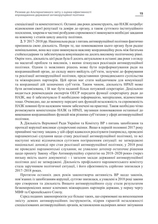 Резюме до Альтернативного звіту з оцінки ефективності
впровадження державної антикорупційної політики
15
спеціалізації та компетентності. Останні два роки демонструють, що НАЗК потребує
відновлення своєї репутації та довіри до органу, а також суттєвого інституційного
посилення, зокрема в частині розбудови спроможності виконувати необхідні завдання
на кожному з етапів циклу аналізу політики.
2. У 2017–2018 рр. Національна рада з питань антикорупційної політики фактично
припинила свою діяльність. Попри те, що повноваження цього органу були радше
номінальними, вона все одно виконувала важливу координаційну роль між багатьма
стейкхолдерами та забезпечувала комунікацію на досить високому політичному рівні.
Окрім того, діяльність цієї ради була б досить актуальною в останні два роки з огляду
на масштаб проблем та викликів, з якими зіткнулася реалізація антикорупційної
політики. Одним із можливих рішень може бути переформатування ради на
координаційний орган, до складу якого ввійдуть суб’єкти, залучені до формування
та реалізації антикорупційної політики, представники громадянського суспільства
та міжнародних партнерів. Цей орган має стати майданчиком для комунікації
та координації дій зазначених суб’єктів. Таким чином, діяльність НРАП може
бути активізована, і їй має бути наданий більш потужний секретаріат. Доцільною
видається рекомендація експертів ОЕСР передати функції секретаріату ради до
НАЗК, яке б забезпечувало її необхідною інформацією, матеріалами, відомостями
тощо. Очевидно, що до моменту передачі цих функцій незалежність та спроможність
НАЗК повинні бути належним чином забезпечені на практиці. Також необхідно чітко
розмежувати компетенцію НАЗК та НРАП, звузивши повноваження останньої до
виконання координаційних функцій між різними суб’єктами у сфері антикорупційної
політики.
3. Діяльність Верховної Ради України та Комітету ВР з питань запобігання та
протидії корупції викликає суперечливі оцінки. Якщо в першій половині 2017 року
принаймні частину завдань у цій сфері вдавалося реалізувати (наприклад, проведені
парламентські слухання щодо стану реалізації антикорупційної політики), то всі
наступні місяці відзначилися суттєвим погіршенням ситуації: не затверджені
національні доповіді про стан реалізації антикорупційної політики; у 2018 році
не проведені парламентські слухання; не ухвалено дотепер остаточне рішення
щодо проекту Закону «Про Антикорупційну стратегію на 2018–2020 роки» (через
низьку якість цього документа) – і загалом засади державної антикорупційної
політики досі не затверджені. Діяльність профільного парламентського комітету
стала заручником політичної ситуації, і його ефективність серйозно знизилася у
2017–2018 роках.
Протягом останніх двох років законотворча активність ВР щодо законів,
пов’язаних із запобіганням корупції, суттєво знизилася, а ухвалені в 2018 році закони
про створення та діяльність Вищого антикорупційного суду стали результатом
безкомпромісних вимог ключових міжнародних партнерів держави, у першу чергу
МВФ та Європейського Союзу.
Серед поданих законопроектів усе більше таких, що спрямовані на вихолощення
змісту деяких антикорупційних інструментів, підрив гарантій незалежності
спеціалізованих антикорупційних органів, встановлення надмірних вимог звітування
 