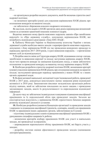 Резюме до Альтернативного звіту з оцінки ефективності
впровадження державної антикорупційної політики
18
- не організувало розробки жодного документа, який би визначав стратегію своєї
кадрової політики;
- не визначило критеріїв (умов) для ухвалення керівництвом НАЗК рішень про
оголошення конкурсів на вакантні посади;
- не забезпечило збереження власного кадрового потенціалу.
Як наслідок, відтік кадрів із НАЗК протягом двох років перевищував визначений
самою ж установою граничний показник плинності кадрів.
Водночас виявлено низку фактів можливих порушень законів «Про запобігання
корупції» та «Про державну службу», допущених керівництвом НАЗК, які
потребують відповідного реагування з боку КМ і НАДС.
6. Кабінету Міністрів України та Національному агентству України з питань
державної служби необхідно вжити заходів з перевірки фактів можливих порушень,
допущених з боку керівництва НАЗК під час проведення конкурсних процедур та
переведень протягом 2017–2018 років, і в разі виявлення порушень – з притягнення
винних осіб до відповідальності.
7. Потрібно внести зміни до Структури апарату НАЗК, відновивши сектор з питань
запобігання та виявлення корупції та посаду заступника керівника апарату НАЗК,
після чого провести конкурс на заміщення відповідних посад, а також забезпечити
оголошення та проведення конкурсу на вакантну посаду керівника апарату НАЗК.
8. Необхідно розробити стратегію кадрової політики НАЗК, визначивши критерії
(умови) ухвалення керівництвом НАЗК рішень про оголошення конкурсів на вакантні
посади; застосування процедури переводу працівників у межах НАЗК та з інших
органів державної влади.
9. На фоні активної навчальної, методичної та роз’яснювальної роботи, проведеної
НАЗК у 2017 році, доводиться констатувати значне зниження рівня відповідної
активності в 2018 році. Занепокоєння викликає незадовільна організація роботи
відділу навчань, який не забезпечив покладених на нього завдань з проведення
запланованих заходів, аналіз їх результативності та оприлюднення відповідної
інформації.
До цього часу не забезпечене індивідуальне планування підвищення кваліфікації
працівників та їх персональний облік при проведенні заходів. Загалом же
спостерігається відсутність у керівництва НАЗК стратегічного бачення напрямів
розвитку відповідної діяльності установи.
10. Необхідно розробити (оновити) Концепцію організації та проведення заходів
з навчання та підвищення кваліфікації (тренінгів, семінарів, лекцій) для працівників
НАЗК та працівників інших державних органів, забезпечивши на її основі:
- підготовку індивідуальних планів підвищення кваліфікації працівників НАЗК з
урахуванням специфіки напрямів їх роботи;
- визначення критеріїв відбору працівників НАЗК для участі в навчальних
заходах, які проводяться за кордоном;
- запровадження персонального обліку працівників НАЗК, які беруть участь у
заходах;
- розробку системи оцінки ефективності проведення заходів (оцінювання
лекторів/працівників);
 