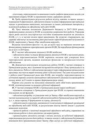 Резюме до Альтернативного звіту з оцінки ефективності
впровадження державної антикорупційної політики
19
- підготовку, оприлюднення та виконання планів-графіків проведення заходів для
працівників апарату НАЗК та працівників інших державних органів.
11. Треба проаналізувати результати роботи відділу навчань та вжити заходи з
підвищення її ефективності, забезпечити вчасне та повне інформування про навчальні
заходи та розміщення навчальних, методичних та інших допоміжних матеріалів у
відповідній рубриці на офіційному веб-сайті НАЗК.
12. Уряд виконав положення Державного бюджету в 2017–2018 роках,
профінансувавши діяльність НАЗК за основними напрямами його роботи. Упродовж
трьох років поспіль спостерігається постійне підвищення видатків на діяльність
НАЗК, у т. ч. в частині оплати праці працівників. Це дозволяє стверджувати, що
держава забезпечує на належному рівні реалізацію гарантій фінансової незалежності
НАЗК, закріплених у Законі «Про запобігання корупції».
Водночас негативним фактом є те, що до цього часу не вирішено питання про
фінансування утворення територіальних органів НАЗК. Не передбачено фінансування
на ці цілі і в 2019 році.
13. У частині забезпечення діяльності НАЗК необхідно:
- забезпечити повне та вчасне фінансування діяльності НАЗК у наступних роках;
- після перезавантаження НАЗК вирішити питання про утворення його
територіальних органів, надавши відповідне фінансове та матеріально-технічне
забезпечення.
14. Доводиться констатувати незадовільну роботу НАЗК у частині співпраці із
Громадською радою, яка є основним інструментом контролю з боку громадськості за
його діяльністю. Робота із забезпечення прозорості через інформування громадськості
продовжує вестися на вкрай низькому рівні та безсистемно. Так само незадовільною
є робота самої Громадської ради при НАЗК, яка потребує перезавантаження та
уточнення окремих аспектів законодавчого забезпечення її діяльності (строків роботи
складу, вимог до її членів та правил формування ради тощо).
Окремо слід указати на неналежне виконання своїх обов’язків працівниками
НАЗК, відповідальними за надання публічної інформації.
15. У частині співпраці НАЗК із Громадською радою наразі необхідно:
- відновити співпрацю із Громадською радою при НАЗК та сприяти виконанню
покладених на неї функцій;
- забезпечити розробку та ухвалення змін до Закону «Про запобігання корупції» в
частині вдосконалення та гарантій забезпечення роботи Громадської ради при НАЗК
(у т. ч. щодо порядку її формування та строку діяльності);
- здійснити аналіз структури, наповненості та актуальності інформації, розміщеної
на офіційному веб-сайті НАЗК, за результатами аналізу вжити заходи з усунення
виявлених недоліків;
- провести роботи з технічної модернізації офіційного веб-сайту, спрямовані на
полегшення роботи із його контентом для користувачів;
- проаналізувати діяльність сектору з питань доступу до публічної інформації,
оприлюднивши результати його роботи, та вжити заходи із забезпечення безумовного
виконання його працівниками вимог Закону «Про доступ до публічної інформації».
 
