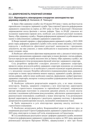 Резюме до Альтернативного звіту з оцінки ефективності
впровадження державної антикорупційної політики
20
2.2. ДОБРОЧЕСНІСТЬ ПУБЛІЧНОЇ СЛУЖБИ
2.2.1. Відповідність міжнародним стандартам законодавства про
державну службу (Д. Калмиков, В. Тимощук)
1. Закон «Про державну службу» від 10 грудня 2015 року є таким, що базується на
європейських стандартах державної служби. Уряд схвалив Стратегію реформування
державного управління на період до 2021 року та План її реалізації і Концепцію
запровадження посад фахівців з питань реформ. Уряд та НАДС ухвалили всі
підзаконні нормативно-правові акти, необхідні для успішної реалізації положень
Закону «Про державну службу». Напрям реформування державної служби вважається
одним із найуспішніших у реформі державного управління.
2. Попри значний «прорив» у сфері реформування державної служби, у 2019–2020
роках перед реформою державної служби стоїть низка нових викликів, пов’язаних
передусім з необхідністю ефективної реалізації законодавства і програмних
документів, що вже ухвалені, а також необхідністю в подальшому вносити в них
певні «точкові» зміни.
3. Необхідно забезпечити ефективне впровадження змін у діяльності міністерств,
зумовлених призначенням державних секретарів та інших фахівців з питань реформ.
Ідеться передусім про потребу внесення змін до Закону «Про державну службу», які
мають запровадити чітке розмежування функцій міністра і державного секретаря.
Слід розробити професійні стандарти діяльності державних секретарів,
провести оцінку результатів роботи державних секретарів відповідно до ключових
показників ефективності та за необхідності ухвалити відповідні кадрові рішення (у
т. ч. звільнення з посади). Потрібно забезпечити підвищення рівня знань державних
секретарів та інших представників вищого корпусу державної служби, фахівців з
питань реформ, набуття ними необхідних навичок, формування «доброї практики»
державних секретарів, експертне та консультаційне супроводження їхньої діяльності
(всебічна допомога).
5. Необхідно здійснити реорганізацію апаратів усіх, а не лише пілотних,
міністерств. Зокрема, завершити створення у всіх міністерствах директоратів
політики і стратегічного планування та європейської інтеграції, запровадити
прозорі процедури підготовки та ухвалення урядових рішень на основі аналізу
політики з належними публічними консультаціями, забезпечити деконцентрацію та
раціоналізацію повноважень службовців у межах міністерства. Слід розмежувати
функції директоратів, які формують і реалізують державну політику, із функціями
департаментів (адміністративні послуги, інспекційні повноваження тощо).
6. Треба запровадити в усіх міністерствах практику аналізу політики та
стратегічного планування.
7. Необхідно активізувати роботу Координаційної ради та робочих груп за
напрямками реалізації Стратегії реформування державного управління на період до
2021 року, міністерств та інших суб’єктів, відповідальних за її реалізацію.
8. Слід якнайшвидше реалізувати заходи з реформи державної служби, визначені
Стратегією реформування державного управління на період до 2021 року, врахувати
рекомендації експертів Програми SIGMA, сформульовані у звіті про базові
 