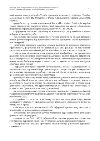 Резюме до Альтернативного звіту з оцінки ефективності
впровадження державної антикорупційної політики
21
вимірювання щодо реалізації в Україні принципів державного управління (Baseline
Measurement Report: The Principles of Public Administration. Ukraine. June 2018),
зокрема:
- розробити та ухвалити комплексний Закон «Про Кабінет Міністрів України
та центральні органи виконавчої влади», який передбачатиме умови та можливості
подальшого реформування організації і діяльності КМ та ЦОВВ;
- сформувати висококваліфіковану та компетентну групу фахівців з питань
реформи державної служби;
- забезпечити проведення відкритих та чесних конкурсів на посади фахівців з
питань реформи (при цьому встановлювати більш реалістичні строки проведення
цих конкурсів);
- прив’язати діяльність фахівців з питань реформи до ключових показників
ефективності, розробити типові завдання для цих фахівців та забезпечити
систематичне оцінювання їхньої роботи відповідно до цих показників і завдань;
- забезпечити підвищення рівня незалежності, професійності та прозорості в
діяльності Комісії з питань вищого корпусу державної служби. Зокрема, переглянути
підхід щодо участі в її роботі керівників органів влади, замінивши їх на представників
цих органів із обов’язковим проведенням для них тестування на здатність виконувати
обов’язки члена Комісії;
- передати виконання окремих організаційних питань, відповідальним за
вирішення яких є державний секретар міністерства (наприклад, ухвалення рішення
про відпустку державного службовця), на нижчий рівень управління, визначивши
цю можливість та перелік питань в акті Уряду;
- реформувати систему оплати праці державних службовців з метою підвищення
рівня їх заробітної плати за умови забезпечення стабільності державних фінансів
(розробити та подати на розгляд Координаційної ради пропозиції з оплати праці
державних службовців, яка ґрунтуватиметься на класифікації робіт/посад та
відповідатиме Принципам державного управління);
- визначити оптимальну кількість державних службовців з урахуванням функцій
та організаційної структури державних органів та здійснити оптимізацію чисельності
працівників ОДВ;
- розробити та затвердити методику проведення прозорого оперативного
моніторингу чисельності працівників органу державного управління та витрат на
оплату їхньої праці;
- забезпечити оприлюднення на сайті КМ інформації про фактичну чисельність
працівників органів державного управління;
- встановити, що керівником служби управління персоналом може бути лише
фахівець з питань реформи;
- запустити (на базі НАДС) інформаційну систему управління людськими
ресурсами на державній службі з поступовим введенням відповідних модулів;
- модернізувати методику проведення аналізу потреб у навчанні державних
службовців;
 