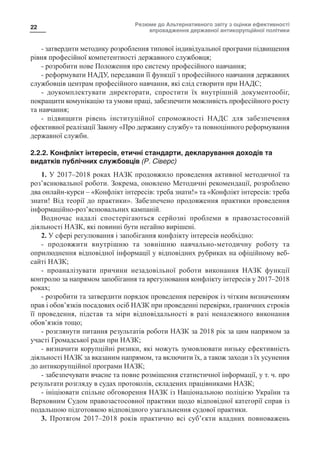 Резюме до Альтернативного звіту з оцінки ефективності
впровадження державної антикорупційної політики
22
- затвердити методику розроблення типової індивідуальної програми підвищення
рівня професійної компетентності державного службовця;
- розробити нове Положення про систему професійного навчання;
- реформувати НАДУ, передавши її функції з професійного навчання державних
службовців центрам професійного навчання, які слід створити при НАДС;
- доукомплектувати директорати, спростити їх внутрішній документообіг,
покращити комунікацію та умови праці, забезпечити можливість професійного росту
та навчання;
- підвищити рівень інституційної спроможності НАДС для забезпечення
ефективної реалізації Закону «Про державну службу» та повноцінного реформування
державної служби.
2.2.2. Конфлікт інтересів, етичні стандарти, декларування доходів та
видатків публічних службовців (Р. Сіверс)
1. У 2017–2018 роках НАЗК продовжило проведення активної методичної та
роз’яснювальної роботи. Зокрема, оновлено Методичні рекомендації, розроблено
два онлайн-курси – «Конфлікт інтересів: треба знати!» та «Конфлікт інтересів: треба
знати! Від теорії до практики». Забезпечено продовження практики проведення
інформаційно-роз’яснювальних кампаній.
Водночас надалі спостерігаються серйозні проблеми в правозастосовній
діяльності НАЗК, які повинні бути негайно вирішені.
2. У сфері регулювання і запобігання конфлікту інтересів необхідно:
- продовжити внутрішню та зовнішню навчально-методичну роботу та
оприлюднення відповідної інформації у відповідних рубриках на офіційному веб-
сайті НАЗК;
- проаналізувати причини незадовільної роботи виконання НАЗК функції
контролю за напрямом запобігання та врегулювання конфлікту інтересів у 2017–2018
роках;
- розробити та затвердити порядок проведення перевірок із чітким визначенням
прав і обов’язків посадових осіб НАЗК при проведенні перевірки, граничних строків
її проведення, підстав та міри відповідальності в разі неналежного виконання
обов’язків тощо;
- розглянути питання результатів роботи НАЗК за 2018 рік за цим напрямом за
участі Громадської ради при НАЗК;
- визначити корупційні ризики, які можуть зумовлювати низьку ефективність
діяльності НАЗК за вказаним напрямом, та включити їх, а також заходи з їх усунення
до антикорупційної програми НАЗК;
- забезпечувати вчасне та повне розміщення статистичної інформації, у т. ч. про
результати розгляду в судах протоколів, складених працівниками НАЗК;
- ініціювати спільне обговорення НАЗК із Національною поліцією України та
Верховним Судом правозастосовної практики щодо відповідної категорії справ із
подальшою підготовкою відповідного узагальнення судової практики.
3. Протягом 2017–2018 років практично всі суб’єкти владних повноважень
 