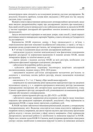 Резюме до Альтернативного звіту з оцінки ефективності
впровадження державної антикорупційної політики
23
концентрували свою діяльність на гальмуванні розвитку системи декларування. Як
результат, більшість проблем, основа яких закладена у 2016 році під час запуску
системи, існує і сьогодні.
Відверта помста представникам громадських антикорупційних організацій, щодо
яких введено дискримінаційну норму про декларування, свідчить про намагання у
будь-який спосіб усунути громадськість від здійснення контролю за діяльністю НАЗК
у частині перевірки декларацій або принаймні знизити активність представників
громадськості.
Запуск автоматичної перевірки не викликає довіри, адже спосіб, у який нарешті
реалізовано вимоги міжнародних партнерів України, ставить питання до її відкритості
та достовірності.
Керівництво НАЗК втратило довіру з боку громадськості у зв’язку з
оприлюдненими фактами можливої недоброчесної поведінки, а також у зв’язку з
виданням низки суперечливих роз’яснень, які затверджені його нинішнім складом.
4. У зв’язку із зазначеним щодо системи декларування необхідно:
- невідкладно усунути технічні невідповідності між фактичною електронною
формою декларації та нормативно-правовими й іншими актами НАЗК, якими
затверджено форму та технічні вимоги до неї;
- вжити заходів з надання доступу НАЗК до всіх реєстрів, необхідних для
здійснення ефективної перевірки електронних декларацій;
- забезпечити безперебійну роботу реєстру;
- здійснити ефективну перевірку насамперед щорічних декларацій
високопосадовців, поданих ними у 2016–2018 роках;
- продовжити надання суб’єктам декларування методичних роз’яснень та
допомоги з технічних питань роботи реєстру, вчасно оновлюючи відповідні
роз’яснення;
- виключити п. 5 ч. 1 ст. 3 Закону «Про запобігання корупції»;
- запровадити на законодавчому рівні проведення періодичного (раз на два роки)
незалежного аудиту, у т. ч. апаратно-програмного комплексу реєстру (визнаними
міжнародними експертами або авторитетною аудиторською компанією), стану
Єдиного державного реєстру декларацій осіб, уповноважених на виконання функцій
держави або місцевого самоврядування;
- передати адміністрування реєстру від ДП «УСС» до НАЗК;
- забезпечити швидке завершення розслідування усіх фактів щодо можливих
порушень при проведенні перевірок декларацій, допущених з боку керівництва та
працівників НАЗК, а також інших причетних службових осіб.
5. НАЗК частково забезпечило виконання рекомендацій, наданих у попередньому
Альтернативному звіті. Водночас спостерігається повна відсутність інформації за
напрямом захисту викривачів, що своєю чергою свідчить про неналежну організацію
роботи відділу з питань політики у сфері захисту викривачів з боку керівництва
Департаменту організації роботи із запобігання та виявлення корупції та НАЗК.
Окрім того, позиція члена НАЗК О. Скопича, який підтримав пропозицію ліквідувати
сектор з питань запобігання та виявлення корупції та навіть не намагався захищати
 