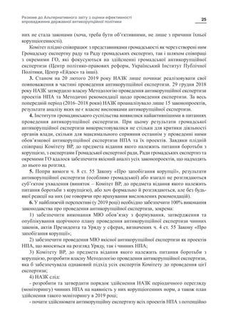 Резюме до Альтернативного звіту з оцінки ефективності
впровадження державної антикорупційної політики
25
них не стала законами (хоча, треба бути об’єктивними, не лише з причини їхньої
корупціогенності).
Комітет плідно співпрацює з представниками громадськості як через створені ним
Громадську експертну раду та Раду громадських експертиз, так і шляхом співпраці
з окремими ГО, які фокусуються на здійсненні громадської антикорупційної
експертизи (Центр політико-правових реформ, Український Інститут Публічної
Політики, Центр «Ейдос» та інші).
3. Станом на 20 лютого 2019 року НАЗК лише починає реалізовувати свої
повноваження в частині проведення антикорупційної експертизи. 29 грудня 2018
року НАЗК затвердило власну Методологію проведення антикорупційної експертизи
проектів НПА та Методичні рекомендації щодо проведення експертизи. За весь
попередній період (2016–2018 роки) НАЗК проаналізувало лише 15 законопроектів,
результати аналізу яких не є власне висновками антикорупційної експертизи.
4. Інститути громадянського суспільства виявилися найактивнішими в питаннях
проведення антикорупційної експертизи. При цьому результати громадської
антикорупційної експертизи використовувалися не стільки для критики діяльності
органів влади, скільки для максимального сприяння останнім у проведенні ними
обов’язкової антикорупційної експертизи НПА та їх проектів. Завдяки плідній
співпраці Комітету ВР, до предмета відання якого належить питання боротьби з
корупцією, з експертами Громадської експертної ради, Ради громадських експертиз та
окремими ГО вдалося забезпечити якісний аналіз усіх законопроектів, що надходять
до нього на розгляд.
5. Попри вимоги ч. 8 ст. 55 Закону «Про запобігання корупції», результати
антикорупційної експертизи (особливо громадської) або взагалі не розглядаються
суб’єктом ухвалення (виняток – Комітет ВР, до предмета відання якого належить
питання боротьби з корупцією), або хоч формально й розглядаються, але без будь-
якої реакції на них (не говорячи про врахування висловлених рекомендацій).
6. У найближчій перспективі (у 2019 році) необхідно забезпечити 100% виконання
законодавства про проведення антикорупційної експертизи, зокрема:
1) забезпечити виконання МЮ обов’язку з формування, затвердження та
опублікування щорічного плану проведення антикорупційної експертизи чинних
законів, актів Президента та Уряду у сферах, визначених ч. 4 ст. 55 Закону «Про
запобігання корупції»;
2) забезпечити проведення МЮ якісної антикорупційної експертизи як проектів
НПА, що вносяться на розгляд Уряду, так і чинних НПА;
3) Комітету ВР, до предмета відання якого належить питання боротьби з
корупцією, розробити власну Методологію проведення антикорупційної експертизи,
яка б забезпечувала однаковий підхід усіх експертів Комітету до проведення цієї
експертизи;
4) НАЗК слід:
- розробити та затвердити порядок здійснення НАЗК періодичного перегляду
(моніторингу) чинних НПА на наявність у них корупціогенних норм, а також план
здійснення такого моніторингу в 2019 році;
- почати здійснювати антикорупційну експертизу всіх проектів НПА з потенційно
 