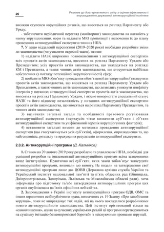 Резюме до Альтернативного звіту з оцінки ефективності
впровадження державної антикорупційної політики
26
високим ступенем корупційних ризиків, що вносяться на розгляд Парламенту або
Уряду;
- забезпечити періодичний перегляд (моніторинг) законодавства на наявність у
ньому корупціогенних норм та надавати МЮ пропозиції з включення їх до плану
проведення антикорупційної експертизи чинних НПА.
7. У дещо віддаленій перспективі (2019–2020 роки) необхідно розробити зміни
до законодавства (чи ухвалити окремий закон), якими:
1) наділити НАЗК широкими повноваженнями з антикорупційної експертизи
всіх проектів актів законодавства, внесених на розгляд Парламенту Урядом або
Президентом; усіх проектів актів законодавства, що знаходяться на розгляді
КМ і Президента, а також чинних актів законодавства, що стосуються найбільш
небезпечних (з погляду потенційної корупціогенності) сфер;
2) позбавити МЮ обов’язку проведення обов’язкової антикорупційної експертизи
проектів актів законодавства, що вносяться на розгляд Парламенту Урядом або
Президентом, а також чинних актів законодавства, що дозволить уникнути конфлікту
інтересів у питаннях антикорупційної експертизи проектів актів законодавства, що
вносяться на розгляд Парламенту Урядом, і якісно використати спеціальний статус
НАЗК та його відносну незалежність у питаннях антикорупційної експертизи
проектів актів законодавства, що вносяться на розгляд Парламенту Президентом, та
чинних актів законодавства;
3) визначити загальні засади та особливості правового регулювання
антикорупційної експертизи (передусім чітко визначити суб’єкти і об’єкти
антикорупційної експертизи та уніфікований перелік корупціогенних факторів);
4) встановити загальні вимоги до методики проведення антикорупційної
експертизи (що стосуватимуться усіх суб’єктів), оформлення, оприлюднення та, що
найголовніше, розгляду та врахування результатів антикорупційної експертизи.
2.3.2. Антикорупційні програми (Д. Калмиков)
1. Станом на 20 лютого 2019 року розроблено та ухвалено всі НПА, необхідні для
успішної розробки та імплементації антикорупційних програм всіма зазначеними
вище інституціями. Практично всі суб’єкти, яких закон зобов’язує затвердити
антикорупційні програми, виконали цю вимогу. Не подали на затвердження свої
антикорупційні програми лише два ЦОВВ (Державна архівна служба України та
Український інститут національної пам’яті) та п’ять обласних рад (Вінницька,
Дніпропетровська, Запорізька, Львівська та Миколаївська обласні ради), хоча
інформація про підготовку та/або затвердження антикорупційних програм цих
органів опублікована на їхніх офіційних веб-сайтах.
2. Запровадження в Україні інституту антикорупційних програм ОДВ, ОМС та
інших юридичних осіб публічного права, визначених ст. 19 Закону «Про запобігання
корупції», поки не виправдовує тих надій, які на нього покладалися розробниками
нового антикорупційного законодавства. Цей інститут орієнтований тільки на
«самоочищення», однак за сучасних українських реалій ці програми перетворюються
на суцільну імітацію безкомпромісної боротьби з неіснуючими проявами корупції.
 