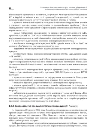 Резюме до Альтернативного звіту з оцінки ефективності
впровадження державної антикорупційної політики
28
підготовлений незалежними експертами, залученими Антикорупційною ініціативою
ЄС в Україні, та втілити в життя ті пропозиції/рекомендації, які здатні суттєво
покращити ефективність інституту антикорупційних програм в Україні;
- детально вивчити всі недоліки Методології оцінювання корупційних ризиків
у діяльності органів влади, акумулювати та проаналізувати проблеми у його
застосуванні (а також зауваження та пропозиції) та внести відповідні зміни до цього
нормативного акта;
-  надалі здійснювати координацію та надання методичної допомоги ОДВ,
органам влади АРК та ОМС щодо найбільш ефективних способів виявлення ними
корупціогенних ризиків у своїй діяльності та реалізації ними заходів з їх усунення,
у т. ч. в контексті підготовки та виконання антикорупційних програм;
- аналізувати антикорупційні програми ОДВ, органів влади АРК та ОМС та
надавати обов’язкові для розгляду пропозиції до них;
- перевіряти організацію роботи щодо підготовки наступних антикорупційних
програм;
- координувати процес виконання антикорупційних програм ОДВ, органів влади
АРК та ОМС;
- проводити перевірки організації роботи з виконання антикорупційних програм,
сприяти покращенню їх реалізації та за потреби ініціювати притягнення винних осіб
до дисциплінарної відповідальності за невиконання чи неналежне виконання цих
програм.
8. У контексті антикорупційних програм юридичних осіб, визначених ст. 62
Закону «Про запобігання корупції», протягом 2019–2020 років та надалі НАЗК
необхідно:
- проводити кампанії, спрямовані на інформування представників бізнесу про
вимоги антикорупційного законодавства та практику його застосування;
- проводити тренінги для уповноважених з антикорупційних програм осіб;
-  подати пропозиції із застосування «пактів доброчесності» (зокрема, в
інфраструктурних проектах або інших проектах, що передбачають значні бюджетні
витрати);
- забезпечити проведення періодичного моніторингу реалізації Закону «Про
внесення змін до деяких законодавчих актів України щодо визначення кінцевих
вигодоодержувачів юридичних осіб та публічних діячів» та за потреби розробити
пропозиції з удосконалення законодавства в цій сфері.
2.3.3. Законодавство про адміністративні процедури (В. Тимощук)
1. Станом на 20 лютого 2019 року більшість процедурних елементів відносин
органів влади з громадянами в Україні або не регулюються законодавством взагалі,
або регулюються підзаконними НПА. Виняток становить лише сегмент цих
відносин, що регулюється нині чинними законами «Про звернення громадян» та
«Про адміністративні послуги».
2. Якісний законопроект про адміністративну процедуру вже розроблено і схвалено
Урядом. Його ухвалення як закону дозволить вирішити вищеназвані проблеми. Тому
 