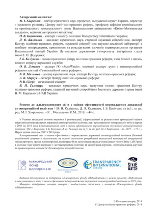Авторський колектив:
М. І. Хавронюк – доктор юридичних наук, професор, заслужений юрист України, директор
з наукового розвитку Центру політико-правових реформ, професор кафедри кримінального
та кримінального процесуального права Національного університету «Києво-Могилянська
академія», керівник авторського колективу;
О. В. Калітенко – експерт з аналізу політики Transparency International Україна;
Д. О.  Калмиков  – кандидат юридичних наук, старший науковий співробітник, експерт
Центру політико-правових реформ, науковий співробітник науково-дослідної лабораторії з
проблем попередження, припинення та розслідування злочинів територіальними органами
Національної поліції України Луганського державного університету внутрішніх справ
імені Е. О. Дідоренка;
І. Б. Коліушко – голова правління Центру політико-правових реформ, член Комісії з питань
вищого корпусу державної служби;
О. В.  Лємєнов  – експерт ГО «StateWatch»; головний експерт групи з антикорупційної
реформи коаліції «Реанімаційний пакет реформ»;
Б. В. Малишев – доктор юридичних наук, експерт Центру політико-правових реформ;
А. Я. Марчук – експерт Центру політико-правових реформ;
Р. В. Сіверс – незалежний експерт;
В. П.  Тимощук  – кандидат юридичних наук, заступник голови правління Центру
політико-правових реформ, старший науковий співробітник Інституту держави і права імені
В. М. Корецького НАН України.
Резюме до Альтернативного звіту з оцінки ефективності впровадження державної
антикорупційної політики / [О. В. Калітенко, Д. О. Калмиков, І. Б. Коліушко та ін.] ; за заг.
ред. М. І. Хавронюка. – К. : Москаленко О.М., 2019. – 44 с.
У Резюме викладені основні висновки і рекомендації, сформульовані за результатами громадської оцінки
ефективностівпровадженнядержавноїантикорупційноїполітики,якаєпродовженнямпопередньогозвітузаперіод
з 2013 по 2016 роки (Альтернативний звіт з оцінки ефективності впровадження державної антикорупційної
політики / [М. І. Хавронюк, І. Б. Коліушко, В. П. Тимощук та ін.] ; за заг. ред. М. І. Хавронюка. – К., 2017. – 317 с.).
Наразі оцінка охоплює 2017 і 2018 роки.
Альтернативний звіт з оцінки ефективності впровадження державної антикорупційної політики (базовий
аналітичний документ) підготовлено на основі спеціально розробленої методології комплексної внутрішньої
оцінки прогресу країни в антикорупції, яка вперше була застосована при підготовці аналогічного Звіту у 2015 році
й охоплює такі чотири напрями: 1) антикорупційна політика; 2) запобігання корупції; 3) криміналізація корупції
та правоохоронна діяльність; 4) міжнародне співробітництво.
Видання підготовлено за підтримки Міжнародного фонду «Відродження» у межах проекту «Підготовка
альтернативного звіту з оцінки ефективності впровадження державної антикорупційної політики за 2017 рік».
Матеріал відображає позицію авторів і необов’язково збігається з позицією Міжнародного фонду
«Відродження».
© Колектив авторів, 2019
© Центр політико-правових реформ, 2019
 