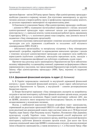 Резюме до Альтернативного звіту з оцінки ефективності
впровадження державної антикорупційної політики
29
протягом березня – квітня 2019 року проект Закону «Про адміністративну процедуру»
необхідно ухвалити в першому читанні. Для підготовки законопроекту до другого
читання доцільно утворити робочу групу в профільному парламентському комітеті,
де детально опрацювати законопроект на парламентському рівні.
3. Одночасно із ухваленням Закону «Про адміністративну процедуру» необхідно:
- допомогти МЮ у підвищенні інституційної спроможності з питань загальної
адміністративної процедури через навчальні заходи для працівників цього
міністерства (у т. ч. навчальні візити), членів відповідної робочої групи, працівників
Секретаріату КМ (у т. ч. політичного рівня) тощо (зокрема, така допомога могла б
надаватися з боку міжнародних організацій);
- розпочати підготовку навчальної програми з тематики загальної адміністративної
процедури для усіх державних службовців та посадових осіб місцевого
самоврядування (МЮ, НАДС);
- забезпечити організаційну та матеріальну підтримку з боку міжнародних
організацій з розробки, апробації та впровадження навчальних програм і заходів
з тематики загальної адміністративної процедури для широкого кола майбутніх
користувачів (публічних службовців, викладачів юридичних вузів, закладів з
підготовки і підвищення кваліфікації для публічних службовців, суддів тощо).
Протягом часу розгляду цього законопроекту Парламентом має бути забезпечено
належну інформаційну та адвокаційну кампанії, спрямовані на формування стійкого
переконання (як у населення, так і представників Парламенту) про потребу ухвалення
Закону «Про адміністративну процедуру» (МЮ, Уряд, науковці та неурядові
організації).
2.3.4. Державний фінансовий контроль та аудит (Д. Калмиков)
1. В Україні запроваджено зовнішній та внутрішній державний фінансовий
контроль і аудит. Зовнішній фінансовий контроль і аудит наразі забезпечуються
передусім Парламентом та Урядом, а внутрішній  – самими розпорядниками
бюджетних коштів.
2. Попри багаторічні нарікання з боку міжнародних експертів на неприйнятну
ситуацію в частині моніторингу публічних фінансів місцевих органів влади, ситуація
в цій сфері залишається незмінною. Наразі такий моніторинг здійснює ДАС, яка
як ЦОВВ, діяльність якого координується безпосередньо Урядом, не може бути
незаангажованою у відповідних питаннях.
Відтак, у найближчій перспективі бажано розробити пакет законодавства,
спрямований на реалізацію пропозицій GRECO в цій сфері. Найбільш ефективний
шлях реалізації цих рекомендацій лежить через системні зміни до ст. 98 Конституції
України, норм Закону «Про Рахункову палату України», Положення «Про Державну
аудиторську службу України» тощо. Альтернативний спосіб вирішення цієї
проблеми – створення окремого незалежного органу, який буде наділений функцією
моніторингу публічних фінансів місцевих органів влади. Для цього має бути
ухвалено спеціальний закон (про ЦОВВ із спеціальним статусом), внесено відповідні
зміни в бюджетне законодавство, а також визначено (у т. ч. в Постанові Уряду «Про
 