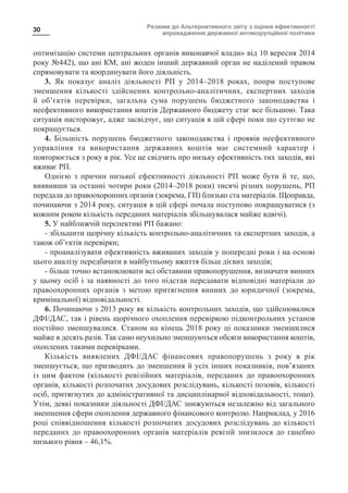 Резюме до Альтернативного звіту з оцінки ефективності
впровадження державної антикорупційної політики
30
оптимізацію системи центральних органів виконавчої влади» від 10 вересня 2014
року №442), що ані КМ, ані жоден інший державний орган не наділений правом
спрямовувати та координувати його діяльність.
3. Як показує аналіз діяльності РП у 2014–2018 роках, попри поступове
зменшення кількості здійснених контрольно-аналітичних, експертних заходів
й об’єктів перевірки, загальна сума порушень бюджетного законодавства і
неефективного використання коштів Державного бюджету стає все більшою. Така
ситуація насторожує, адже засвідчує, що ситуація в цій сфері поки що суттєво не
покращується.
4. Більшість порушень бюджетного законодавства і проявів неефективного
управління та використання державних коштів має системний характер і
повторюється з року в рік. Усе це свідчить про низьку ефективність тих заходів, які
вживає РП.
Однією з причин низької ефективності діяльності РП може бути й те, що,
виявивши за останні чотири роки (2014–2018 роки) тисячі різних порушень, РП
передала до правоохоронних органів (зокрема, ГП) близько ста матеріалів. Щоправда,
починаючи з 2014 року, ситуація в цій сфері почала поступово покращуватися (з
кожним роком кількість переданих матеріалів збільшувалася майже вдвічі).
5. У найближчій перспективі РП бажано:
- збільшити щорічну кількість контрольно-аналітичних та експертних заходів, а
також об’єктів перевірки;
- проаналізувати ефективність вживаних заходів у попередні роки і на основі
цього аналізу передбачати в майбутньому вжиття більш дієвих заходів;
- більш точно встановлювати всі обставини правопорушення, визначати винних
у цьому осіб і за наявності до того підстав передавати відповідні матеріали до
правоохоронних органів з метою притягнення винних до юридичної (зокрема,
кримінальної) відповідальності.
6. Починаючи з 2013 року як кількість контрольних заходів, що здійснювалися
ДФІ/ДАС, так і рівень щорічного охоплення перевіркою підконтрольних установ
постійно зменшувалися. Станом на кінець 2018 року ці показники зменшилися
майже в десять разів. Так само неухильно зменшуються обсяги використання коштів,
охоплених такими перевірками.
Кількість виявлених ДФІ/ДАС фінансових правопорушень з року в рік
зменшується, що призводить до зменшення й усіх інших показників, пов’язаних
із цим фактом (кількості ревізійних матеріалів, переданих до правоохоронних
органів, кількості розпочатих досудових розслідувань, кількості позовів, кількості
осіб, притягнутих до адміністративної та дисциплінарної відповідальності, тощо).
Утім, деякі показники діяльності ДФІ/ДАС знижуються незалежно від загального
зменшення сфери охоплення державного фінансового контролю. Наприклад, у 2016
році співвідношення кількості розпочатих досудових розслідувань до кількості
переданих до правоохоронних органів матеріалів ревізій знизилося до ганебно
низького рівня – 46,1%.
 