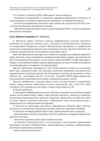 Резюме до Альтернативного звіту з оцінки ефективності
впровадження державної антикорупційної політики
31
7. У контексті діяльності ДАС найближчим часом необхідно:
- позбавити її повноважень із здійснення державного фінансового контролю за
надходженнями та використанням коштів державного та місцевих бюджетів;
- суттєво інтенсифікувати діяльність цього органу (як за кількістю об’єктів, так і
за кількістю вживаних контрольних заходів);
- забезпечити високий рівень якості та реалізації ревізійних та інших матеріалів
фінансового контролю.
2.3.5. Публічні закупівлі (О. Лємєнов)
1. Протягом майже 5-річного періоду реформування системи публічних
закупівель не досягнуто значних змін у контексті інституціонального контролю
за витрачанням бюджетних коштів. Відповідними експертами та профільним
відомством запроваджено фантастичну електронну систему закупівель ProZorro, що
дозволяє в режимі real-time відстежувати процедури торгів.
Проте безпрецедентна прозорість не створила плацдарм для зниження корупції у
сфері, можливо, лише посприявши зменшенню корупційної «маржі» для нечистих на
руку чиновників та бізнесменів. Але це не було завданням МЕРТ чи ДП «Прозорро»,
скоріш за все проблема в роботі органів правопорядку, які мали б створити підґрунтя
для невідворотності покарання для корупціонерів.
Другою проблемою продовжують бути безконтрольні витрати на місцевому
рівні через допорогові торги. Як зазвичай, активізація замовників спостерігається
наприкінці року (листопад-грудень). Це підтверджує недієвість встановлених лімітів
(200 тис. грн – для товарів і послуг, 1,5 млн грн – для робіт). МЕРТ наразі працює над
удосконаленням законодавства стосовно зменшення згаданих лімітів.
Третьою проблемою є низький рівень участі постачальників в електронних
торгах: важко назвати задовільною кількість пропозицій, яка у звіті 2017 року
становила 2,45 учасника на одні торги, а наразі опустилася до 2,33.
2. Надалі необхідно:
1) продовжити реформування системи публічних закупівель на основі регулярної
оцінки застосування нового Закону «Про публічні закупівлі», зводячи до мінімуму
застосування неконкурентних процедур. Водночас гарантувати, що будь-які зміни
до цього Закону підлягають розгляду в Парламенті лише після консультацій з
громадськістю та міжнародними експертами;
2) охопити всі процедури закупівель, передбачених Законом «Про публічні
закупівлі», за допомогою електронної системи публічних закупівель ProZorro;
3) посилити антикорупційний ефект через запровадження таких процедур:
- дати можливість бізнесу виправляти технічні помилки в тендерних пропозиціях
протягом 24 годин;
- дозволити подавати скарги через онлайн-системи;
- встановити відповідальність за безпідставне застосування переговорної
процедури закупівлі, необґрунтовану дискваліфікацію учасника, необґрунтоване
визначення переможцем учасника;
- ввести електронні каталоги.
 