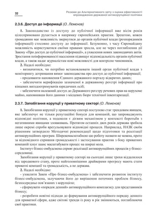 Резюме до Альтернативного звіту з оцінки ефективності
впровадження державної антикорупційної політики
32
2.3.6. Доступ до інформації (О. Лємєнов)
1. Законодавство із доступу до публічної інформації вже вісім років
цілеспрямовано рухається в напрямку європейських практик. Зрештою, кожен
громадянин має можливість звернутися до органів публічної влади (розпорядників
інформації) стосовно доступу до інформації. Безумовно, з часу Євромайдану
можливість користуватися своїми правами зросла, але не через поглиблення дії
Закону «Про доступ до публічної інформації», а ухвалення нових законодавчих актів.
Зростання поінформованості населення підвищує відповідальність органів публічної
влади, а також надає журналістам нові можливості для контролю чиновників.
2. Надалі необхідно:
- визначитися, чи потрібно встановлювати інший орган публічної влади з
моніторингу дотримання вимог законодавства про доступ до публічної інформації;
- продовжити наповнення Єдиного державного порталу відкритих даних;
- забезпечити верифікацію зазначеної в державному реєстрі інформації про
кінцевих вигодоотримувачів юридичних осіб;
- забезпечити належний доступ до Державного реєстру речових прав на нерухоме
майно, наповнивши його даними з місцевих бюро технічної інвентаризації.
2.3.7. Запобігання корупції у приватному секторі (О. Лємєнов)
1. Запобігання корупції у приватному секторі поступово стає трендовим явищем,
яке забезпечує не тільки репутаційні бонуси для компаній, що запроваджують
відповідні політики, а подеколи є дієвим механізмом у контексті боротьби з
негативними явищами зловживань. Протягом останніх двох років держава зробила
лише окремі спроби врегульовувати відповідні процеси. Наприклад, НАЗК своїм
рішенням затвердило Методичні рекомендації щодо підготовки та реалізації
антикорупційних програм. Широкомасштабною цю роботу назвати не можна, проте
за відповідного сприяння громадськості і застосування практик з боку приватних
компаній існує шанс масштабувати процес на ширші кола.
Інститут бізнес-омбудсмена сприяє реалізації антикорупційних процесів у бізнес-
середовищі.
Запобігання корупції у приватному секторі на сьогодні лише трохи віддалилося
від зародкового стану, проте найголовнішими драйверами прогресу мають стати
приватні компанії та громадськість, а не держава.
2. Надалі необхідно:
- ухвалити Закон «Про бізнес-омбудсмена» і забезпечити розвиток інституту
бізнес-омбудсмена, залучаючи його до вирішення поточних проблем бізнесу,
безпосередньо пов’язаних з корупцією;
- сформувати «порядок денний» антикорупційного комплаєнсу для представників
бізнесу;
- розробити новітні підходи до формування антикорупційного порядку денного
для приватної сфери, адже світові тренди із року в рік змінюються, поглиблюючи
свої практики.
 